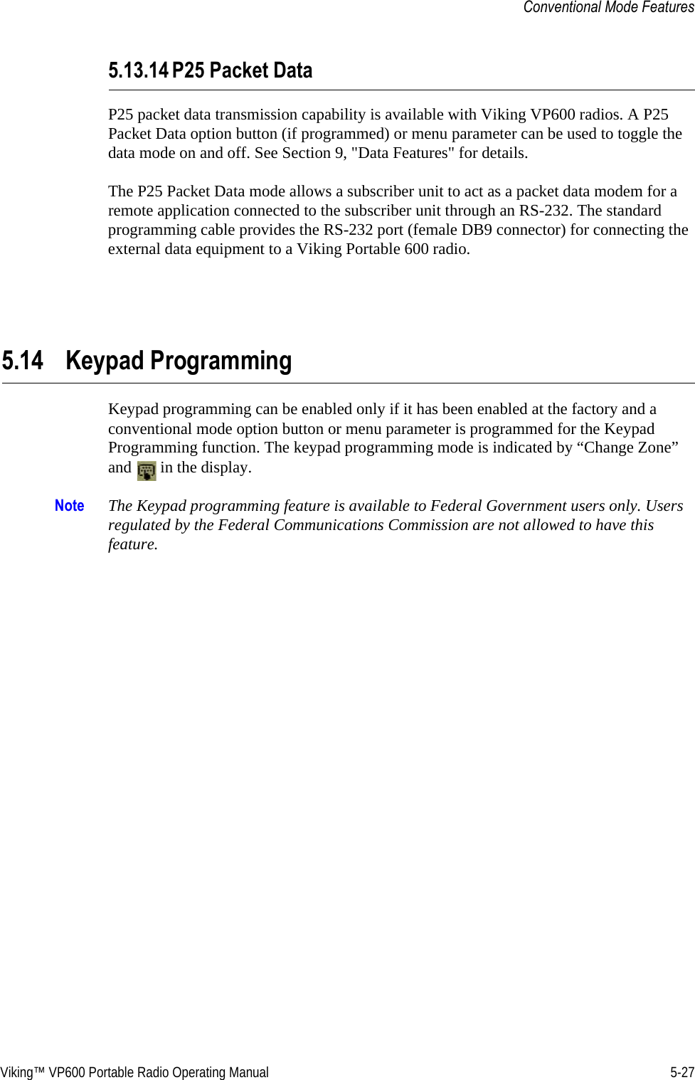Viking™ VP600 Portable Radio Operating Manual 5-27Conventional Mode Features5.13.14 P25 Packet DataP25 packet data transmission capability is available with Viking VP600 radios. A P25 Packet Data option button (if programmed) or menu parameter can be used to toggle the data mode on and off. See Section 9, &quot;Data Features&quot; for details.The P25 Packet Data mode allows a subscriber unit to act as a packet data modem for a remote application connected to the subscriber unit through an RS-232. The standard programming cable provides the RS-232 port (female DB9 connector) for connecting the external data equipment to a Viking Portable 600 radio.5.14 Keypad ProgrammingKeypad programming can be enabled only if it has been enabled at the factory and a conventional mode option button or menu parameter is programmed for the Keypad Programming function. The keypad programming mode is indicated by “Change Zone” and   in the display.Note The Keypad programming feature is available to Federal Government users only. Users regulated by the Federal Communications Commission are not allowed to have this feature.