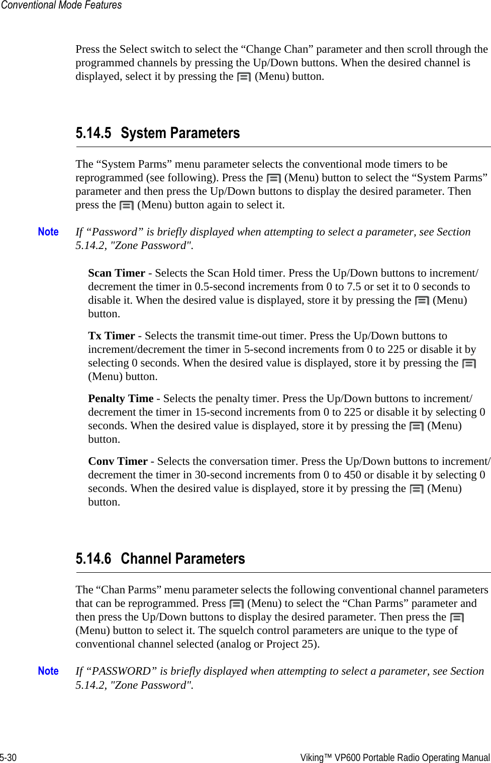 5-30  Viking™ VP600 Portable Radio Operating ManualConventional Mode FeaturesPress the Select switch to select the “Change Chan” parameter and then scroll through the programmed channels by pressing the Up/Down buttons. When the desired channel is displayed, select it by pressing the   (Menu) button.5.14.5 System ParametersThe “System Parms” menu parameter selects the conventional mode timers to be reprogrammed (see following). Press the   (Menu) button to select the “System Parms” parameter and then press the Up/Down buttons to display the desired parameter. Then press the   (Menu) button again to select it.Note If “Password” is briefly displayed when attempting to select a parameter, see Section 5.14.2, &quot;Zone Password&quot;.Scan Timer - Selects the Scan Hold timer. Press the Up/Down buttons to increment/decrement the timer in 0.5-second increments from 0 to 7.5 or set it to 0 seconds to disable it. When the desired value is displayed, store it by pressing the   (Menu) button.Tx Timer - Selects the transmit time-out timer. Press the Up/Down buttons to increment/decrement the timer in 5-second increments from 0 to 225 or disable it by selecting 0 seconds. When the desired value is displayed, store it by pressing the   (Menu) button.Penalty Time - Selects the penalty timer. Press the Up/Down buttons to increment/decrement the timer in 15-second increments from 0 to 225 or disable it by selecting 0 seconds. When the desired value is displayed, store it by pressing the   (Menu) button.Conv Timer - Selects the conversation timer. Press the Up/Down buttons to increment/decrement the timer in 30-second increments from 0 to 450 or disable it by selecting 0 seconds. When the desired value is displayed, store it by pressing the   (Menu) button.5.14.6 Channel ParametersThe “Chan Parms” menu parameter selects the following conventional channel parameters that can be reprogrammed. Press   (Menu) to select the “Chan Parms” parameter and then press the Up/Down buttons to display the desired parameter. Then press the   (Menu) button to select it. The squelch control parameters are unique to the type of conventional channel selected (analog or Project 25).Note If “PASSWORD” is briefly displayed when attempting to select a parameter, see Section 5.14.2, &quot;Zone Password&quot;.