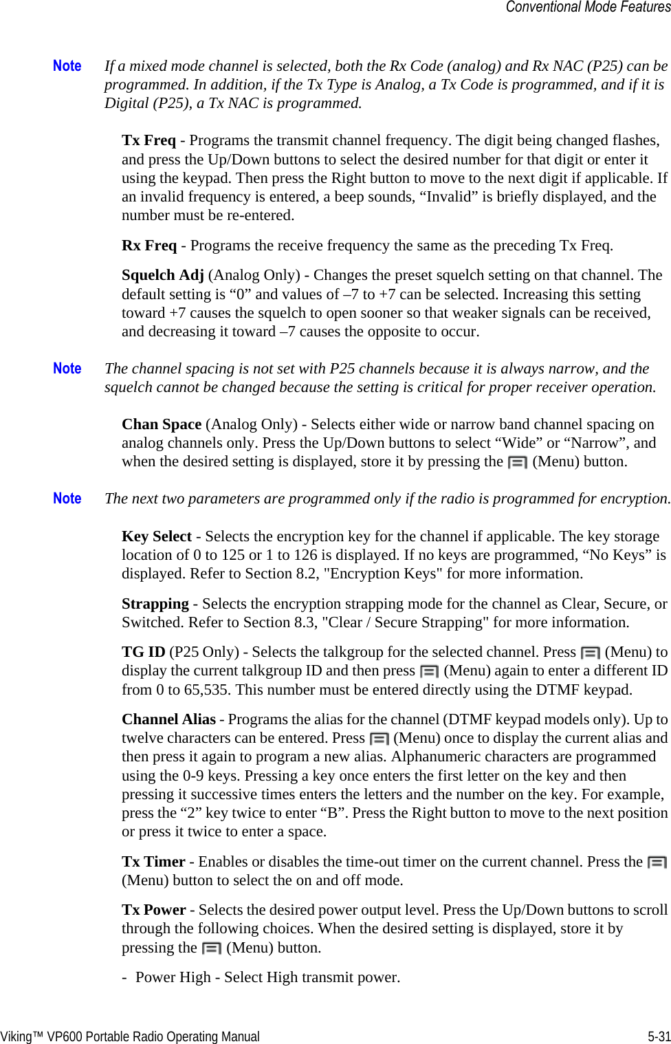 Viking™ VP600 Portable Radio Operating Manual 5-31Conventional Mode FeaturesNote If a mixed mode channel is selected, both the Rx Code (analog) and Rx NAC (P25) can be programmed. In addition, if the Tx Type is Analog, a Tx Code is programmed, and if it is Digital (P25), a Tx NAC is programmed.Tx Freq - Programs the transmit channel frequency. The digit being changed flashes, and press the Up/Down buttons to select the desired number for that digit or enter it using the keypad. Then press the Right button to move to the next digit if applicable. If an invalid frequency is entered, a beep sounds, “Invalid” is briefly displayed, and the number must be re-entered.Rx Freq - Programs the receive frequency the same as the preceding Tx Freq.Squelch Adj (Analog Only) - Changes the preset squelch setting on that channel. The default setting is “0” and values of –7 to +7 can be selected. Increasing this setting toward +7 causes the squelch to open sooner so that weaker signals can be received, and decreasing it toward –7 causes the opposite to occur.Note The channel spacing is not set with P25 channels because it is always narrow, and the squelch cannot be changed because the setting is critical for proper receiver operation.Chan Space (Analog Only) - Selects either wide or narrow band channel spacing on analog channels only. Press the Up/Down buttons to select “Wide” or “Narrow”, and when the desired setting is displayed, store it by pressing the   (Menu) button.Note The next two parameters are programmed only if the radio is programmed for encryption.Key Select - Selects the encryption key for the channel if applicable. The key storage location of 0 to 125 or 1 to 126 is displayed. If no keys are programmed, “No Keys” is displayed. Refer to Section 8.2, &quot;Encryption Keys&quot; for more information.Strapping - Selects the encryption strapping mode for the channel as Clear, Secure, or Switched. Refer to Section 8.3, &quot;Clear / Secure Strapping&quot; for more information.TG ID (P25 Only) - Selects the talkgroup for the selected channel. Press   (Menu) to display the current talkgroup ID and then press   (Menu) again to enter a different ID from 0 to 65,535. This number must be entered directly using the DTMF keypad.Channel Alias - Programs the alias for the channel (DTMF keypad models only). Up to twelve characters can be entered. Press   (Menu) once to display the current alias and then press it again to program a new alias. Alphanumeric characters are programmed using the 0-9 keys. Pressing a key once enters the first letter on the key and then pressing it successive times enters the letters and the number on the key. For example, press the “2” key twice to enter “B”. Press the Right button to move to the next position or press it twice to enter a space.Tx Timer - Enables or disables the time-out timer on the current channel. Press the   (Menu) button to select the on and off mode.Tx Power - Selects the desired power output level. Press the Up/Down buttons to scroll through the following choices. When the desired setting is displayed, store it by pressing the   (Menu) button.- Power High - Select High transmit power.