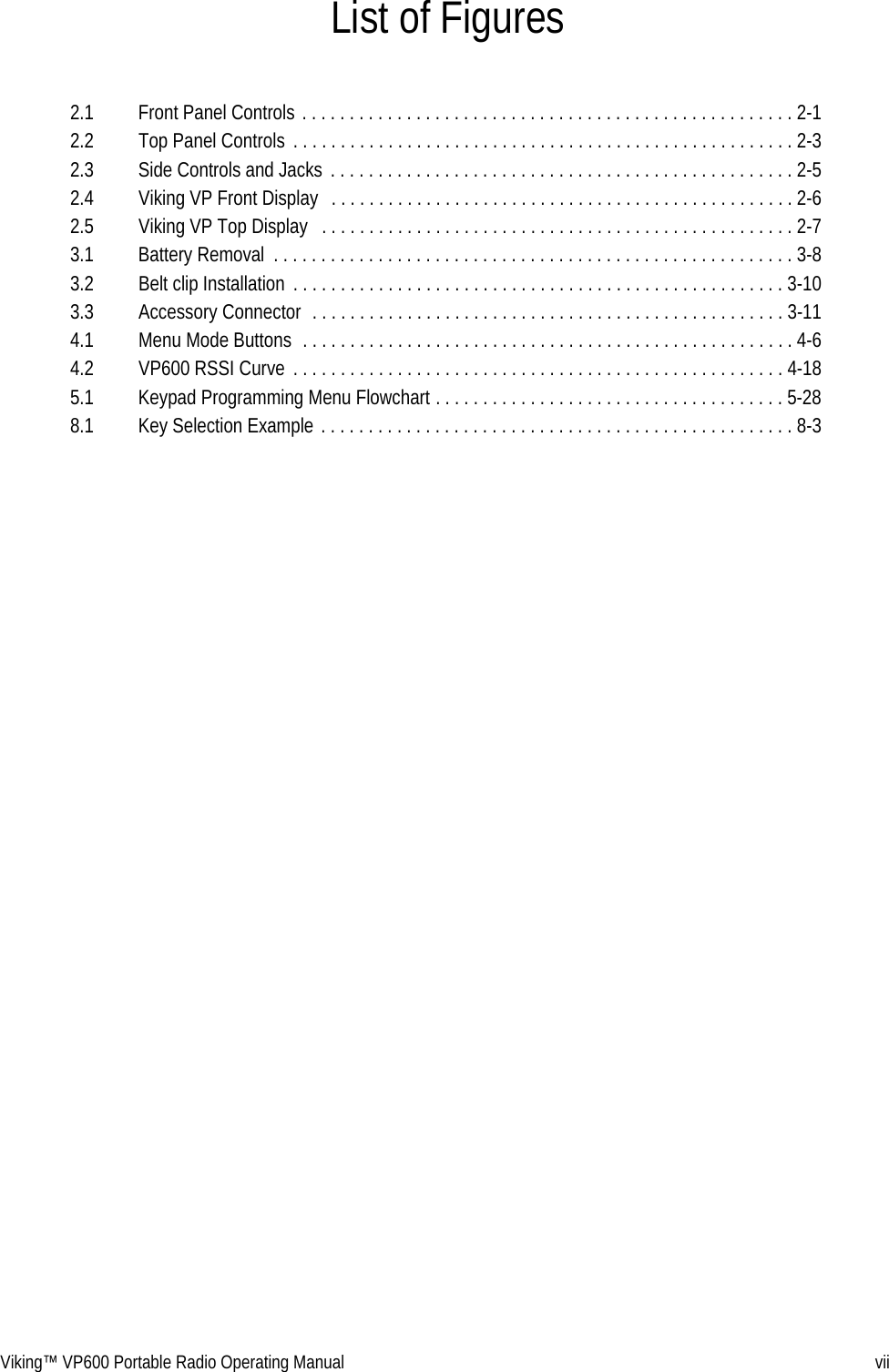 Viking™ VP600 Portable Radio Operating Manual viiList of Figures2.1  Front Panel Controls . . . . . . . . . . . . . . . . . . . . . . . . . . . . . . . . . . . . . . . . . . . . . . . . . . . . 2-12.2  Top Panel Controls . . . . . . . . . . . . . . . . . . . . . . . . . . . . . . . . . . . . . . . . . . . . . . . . . . . . . 2-32.3  Side Controls and Jacks  . . . . . . . . . . . . . . . . . . . . . . . . . . . . . . . . . . . . . . . . . . . . . . . . . 2-52.4  Viking VP Front Display   . . . . . . . . . . . . . . . . . . . . . . . . . . . . . . . . . . . . . . . . . . . . . . . . . 2-62.5  Viking VP Top Display   . . . . . . . . . . . . . . . . . . . . . . . . . . . . . . . . . . . . . . . . . . . . . . . . . . 2-73.1  Battery Removal  . . . . . . . . . . . . . . . . . . . . . . . . . . . . . . . . . . . . . . . . . . . . . . . . . . . . . . . 3-83.2  Belt clip Installation  . . . . . . . . . . . . . . . . . . . . . . . . . . . . . . . . . . . . . . . . . . . . . . . . . . . . 3-103.3  Accessory Connector  . . . . . . . . . . . . . . . . . . . . . . . . . . . . . . . . . . . . . . . . . . . . . . . . . . 3-114.1  Menu Mode Buttons  . . . . . . . . . . . . . . . . . . . . . . . . . . . . . . . . . . . . . . . . . . . . . . . . . . . . 4-64.2  VP600 RSSI Curve . . . . . . . . . . . . . . . . . . . . . . . . . . . . . . . . . . . . . . . . . . . . . . . . . . . . 4-185.1  Keypad Programming Menu Flowchart . . . . . . . . . . . . . . . . . . . . . . . . . . . . . . . . . . . . . 5-288.1  Key Selection Example . . . . . . . . . . . . . . . . . . . . . . . . . . . . . . . . . . . . . . . . . . . . . . . . . . 8-3