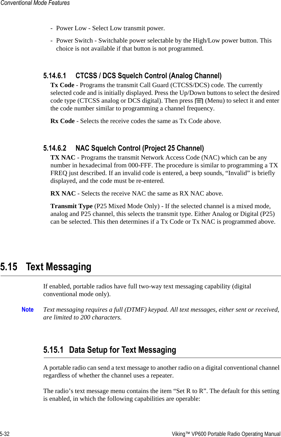 5-32  Viking™ VP600 Portable Radio Operating ManualConventional Mode Features- Power Low - Select Low transmit power.- Power Switch - Switchable power selectable by the High/Low power button. This choice is not available if that button is not programmed.5.14.6.1 CTCSS / DCS Squelch Control (Analog Channel)Tx Code - Programs the transmit Call Guard (CTCSS/DCS) code. The currently selected code and is initially displayed. Press the Up/Down buttons to select the desired code type (CTCSS analog or DCS digital). Then press   (Menu) to select it and enter the code number similar to programming a channel frequency.Rx Code - Selects the receive codes the same as Tx Code above.5.14.6.2 NAC Squelch Control (Project 25 Channel)TX NAC - Programs the transmit Network Access Code (NAC) which can be any number in hexadecimal from 000-FFF. The procedure is similar to programming a TX FREQ just described. If an invalid code is entered, a beep sounds, “Invalid” is briefly displayed, and the code must be re-entered.RX NAC - Selects the receive NAC the same as RX NAC above.Transmit Type (P25 Mixed Mode Only) - If the selected channel is a mixed mode, analog and P25 channel, this selects the transmit type. Either Analog or Digital (P25) can be selected. This then determines if a Tx Code or Tx NAC is programmed above.5.15 Text MessagingIf enabled, portable radios have full two-way text messaging capability (digital conventional mode only).Note Text messaging requires a full (DTMF) keypad. All text messages, either sent or received, are limited to 200 characters.5.15.1 Data Setup for Text MessagingA portable radio can send a text message to another radio on a digital conventional channel regardless of whether the channel uses a repeater.The radio’s text message menu contains the item “Set R to R”. The default for this setting is enabled, in which the following capabilities are operable: