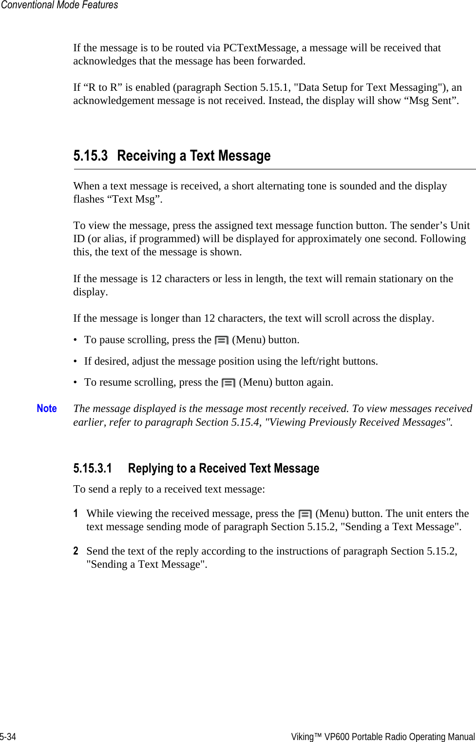 5-34  Viking™ VP600 Portable Radio Operating ManualConventional Mode FeaturesIf the message is to be routed via PCTextMessage, a message will be received that acknowledges that the message has been forwarded.If “R to R” is enabled (paragraph Section 5.15.1, &quot;Data Setup for Text Messaging&quot;), an acknowledgement message is not received. Instead, the display will show “Msg Sent”.5.15.3 Receiving a Text MessageWhen a text message is received, a short alternating tone is sounded and the display flashes “Text Msg”.To view the message, press the assigned text message function button. The sender’s Unit ID (or alias, if programmed) will be displayed for approximately one second. Following this, the text of the message is shown.If the message is 12 characters or less in length, the text will remain stationary on the display.If the message is longer than 12 characters, the text will scroll across the display.• To pause scrolling, press the   (Menu) button.• If desired, adjust the message position using the left/right buttons.• To resume scrolling, press the   (Menu) button again.Note The message displayed is the message most recently received. To view messages received earlier, refer to paragraph Section 5.15.4, &quot;Viewing Previously Received Messages&quot;.5.15.3.1 Replying to a Received Text MessageTo send a reply to a received text message:1While viewing the received message, press the   (Menu) button. The unit enters the text message sending mode of paragraph Section 5.15.2, &quot;Sending a Text Message&quot;.2Send the text of the reply according to the instructions of paragraph Section 5.15.2, &quot;Sending a Text Message&quot;.