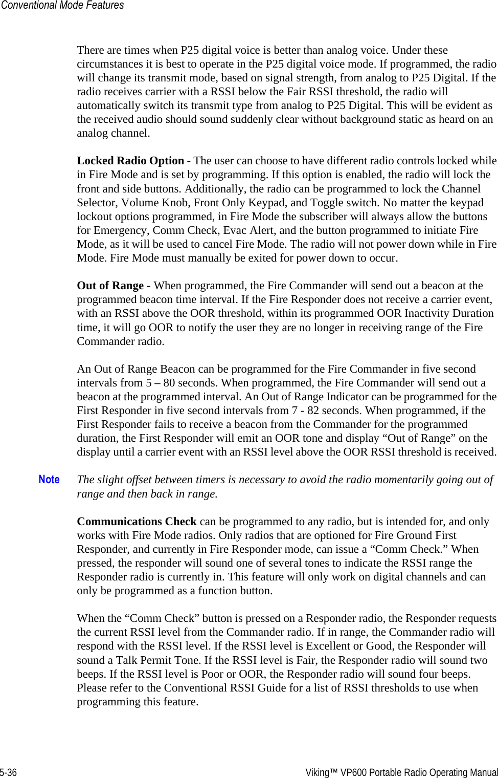 5-36  Viking™ VP600 Portable Radio Operating ManualConventional Mode FeaturesThere are times when P25 digital voice is better than analog voice. Under these circumstances it is best to operate in the P25 digital voice mode. If programmed, the radio will change its transmit mode, based on signal strength, from analog to P25 Digital. If the radio receives carrier with a RSSI below the Fair RSSI threshold, the radio will automatically switch its transmit type from analog to P25 Digital. This will be evident as the received audio should sound suddenly clear without background static as heard on an analog channel.Locked Radio Option - The user can choose to have different radio controls locked while in Fire Mode and is set by programming. If this option is enabled, the radio will lock the front and side buttons. Additionally, the radio can be programmed to lock the Channel Selector, Volume Knob, Front Only Keypad, and Toggle switch. No matter the keypad lockout options programmed, in Fire Mode the subscriber will always allow the buttons for Emergency, Comm Check, Evac Alert, and the button programmed to initiate Fire Mode, as it will be used to cancel Fire Mode. The radio will not power down while in Fire Mode. Fire Mode must manually be exited for power down to occur.Out of Range - When programmed, the Fire Commander will send out a beacon at the programmed beacon time interval. If the Fire Responder does not receive a carrier event, with an RSSI above the OOR threshold, within its programmed OOR Inactivity Duration time, it will go OOR to notify the user they are no longer in receiving range of the Fire Commander radio.An Out of Range Beacon can be programmed for the Fire Commander in five second intervals from 5 – 80 seconds. When programmed, the Fire Commander will send out a beacon at the programmed interval. An Out of Range Indicator can be programmed for the First Responder in five second intervals from 7 - 82 seconds. When programmed, if the First Responder fails to receive a beacon from the Commander for the programmed duration, the First Responder will emit an OOR tone and display “Out of Range” on the display until a carrier event with an RSSI level above the OOR RSSI threshold is received. Note The slight offset between timers is necessary to avoid the radio momentarily going out of range and then back in range. Communications Check can be programmed to any radio, but is intended for, and only works with Fire Mode radios. Only radios that are optioned for Fire Ground First Responder, and currently in Fire Responder mode, can issue a “Comm Check.” When pressed, the responder will sound one of several tones to indicate the RSSI range the Responder radio is currently in. This feature will only work on digital channels and can only be programmed as a function button. When the “Comm Check” button is pressed on a Responder radio, the Responder requests the current RSSI level from the Commander radio. If in range, the Commander radio will respond with the RSSI level. If the RSSI level is Excellent or Good, the Responder will sound a Talk Permit Tone. If the RSSI level is Fair, the Responder radio will sound two beeps. If the RSSI level is Poor or OOR, the Responder radio will sound four beeps.  Please refer to the Conventional RSSI Guide for a list of RSSI thresholds to use when programming this feature.