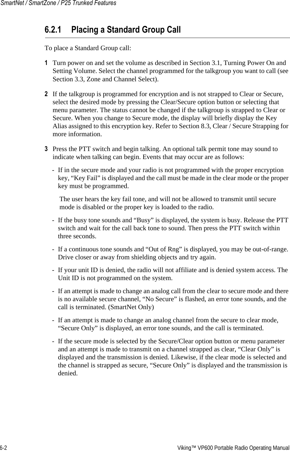6-2  Viking™ VP600 Portable Radio Operating ManualSmartNet / SmartZone / P25 Trunked Features6.2.1 Placing a Standard Group CallTo place a Standard Group call:1Turn power on and set the volume as described in Section 3.1, Turning Power On and Setting Volume. Select the channel programmed for the talkgroup you want to call (see Section 3.3, Zone and Channel Select).2If the talkgroup is programmed for encryption and is not strapped to Clear or Secure, select the desired mode by pressing the Clear/Secure option button or selecting that menu parameter. The status cannot be changed if the talkgroup is strapped to Clear or Secure. When you change to Secure mode, the display will briefly display the Key Alias assigned to this encryption key. Refer to Section 8.3, Clear / Secure Strapping for more information.3Press the PTT switch and begin talking. An optional talk permit tone may sound to indicate when talking can begin. Events that may occur are as follows:- If in the secure mode and your radio is not programmed with the proper encryption key, “Key Fail” is displayed and the call must be made in the clear mode or the proper key must be programmed.The user hears the key fail tone, and will not be allowed to transmit until secure mode is disabled or the proper key is loaded to the radio.- If the busy tone sounds and “Busy” is displayed, the system is busy. Release the PTT switch and wait for the call back tone to sound. Then press the PTT switch within three seconds.- If a continuous tone sounds and “Out of Rng” is displayed, you may be out-of-range. Drive closer or away from shielding objects and try again.- If your unit ID is denied, the radio will not affiliate and is denied system access. The Unit ID is not programmed on the system.- If an attempt is made to change an analog call from the clear to secure mode and there is no available secure channel, “No Secure” is flashed, an error tone sounds, and the call is terminated. (SmartNet Only)- If an attempt is made to change an analog channel from the secure to clear mode, “Secure Only” is displayed, an error tone sounds, and the call is terminated.- If the secure mode is selected by the Secure/Clear option button or menu parameter and an attempt is made to transmit on a channel strapped as clear, “Clear Only” is displayed and the transmission is denied. Likewise, if the clear mode is selected and the channel is strapped as secure, “Secure Only” is displayed and the transmission is denied.