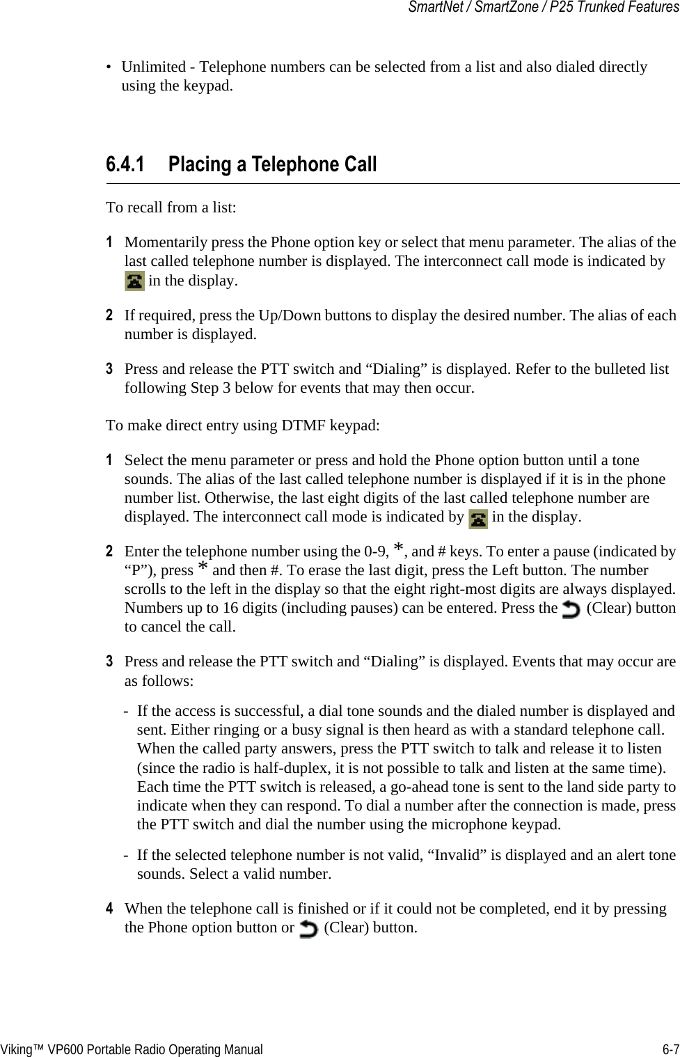 Viking™ VP600 Portable Radio Operating Manual 6-7SmartNet / SmartZone / P25 Trunked Features• Unlimited - Telephone numbers can be selected from a list and also dialed directly using the keypad.6.4.1 Placing a Telephone CallTo recall from a list:1Momentarily press the Phone option key or select that menu parameter. The alias of the last called telephone number is displayed. The interconnect call mode is indicated by  in the display.2If required, press the Up/Down buttons to display the desired number. The alias of each number is displayed.3Press and release the PTT switch and “Dialing” is displayed. Refer to the bulleted list following Step 3 below for events that may then occur.To make direct entry using DTMF keypad:1Select the menu parameter or press and hold the Phone option button until a tone sounds. The alias of the last called telephone number is displayed if it is in the phone number list. Otherwise, the last eight digits of the last called telephone number are displayed. The interconnect call mode is indicated by   in the display.2Enter the telephone number using the 0-9, *, and # keys. To enter a pause (indicated by “P”), press * and then #. To erase the last digit, press the Left button. The number scrolls to the left in the display so that the eight right-most digits are always displayed. Numbers up to 16 digits (including pauses) can be entered. Press the   (Clear) button to cancel the call.3Press and release the PTT switch and “Dialing” is displayed. Events that may occur are as follows:- If the access is successful, a dial tone sounds and the dialed number is displayed and sent. Either ringing or a busy signal is then heard as with a standard telephone call. When the called party answers, press the PTT switch to talk and release it to listen (since the radio is half-duplex, it is not possible to talk and listen at the same time). Each time the PTT switch is released, a go-ahead tone is sent to the land side party to indicate when they can respond. To dial a number after the connection is made, press the PTT switch and dial the number using the microphone keypad.- If the selected telephone number is not valid, “Invalid” is displayed and an alert tone sounds. Select a valid number.4When the telephone call is finished or if it could not be completed, end it by pressing the Phone option button or   (Clear) button.
