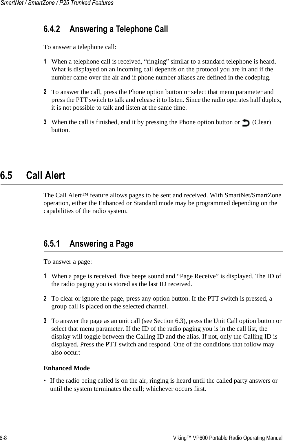 6-8  Viking™ VP600 Portable Radio Operating ManualSmartNet / SmartZone / P25 Trunked Features6.4.2 Answering a Telephone CallTo answer a telephone call:1When a telephone call is received, “ringing” similar to a standard telephone is heard. What is displayed on an incoming call depends on the protocol you are in and if the number came over the air and if phone number aliases are defined in the codeplug.2To answer the call, press the Phone option button or select that menu parameter and press the PTT switch to talk and release it to listen. Since the radio operates half duplex, it is not possible to talk and listen at the same time.3When the call is finished, end it by pressing the Phone option button or   (Clear) button.6.5 Call Alert The Call Alert™ feature allows pages to be sent and received. With SmartNet/SmartZone operation, either the Enhanced or Standard mode may be programmed depending on the capabilities of the radio system.6.5.1 Answering a PageTo answer a page:1When a page is received, five beeps sound and “Page Receive” is displayed. The ID of the radio paging you is stored as the last ID received.2To clear or ignore the page, press any option button. If the PTT switch is pressed, a group call is placed on the selected channel.3To answer the page as an unit call (see Section 6.3), press the Unit Call option button or select that menu parameter. If the ID of the radio paging you is in the call list, the display will toggle between the Calling ID and the alias. If not, only the Calling ID is displayed. Press the PTT switch and respond. One of the conditions that follow may also occur:Enhanced Mode• If the radio being called is on the air, ringing is heard until the called party answers or until the system terminates the call; whichever occurs first.