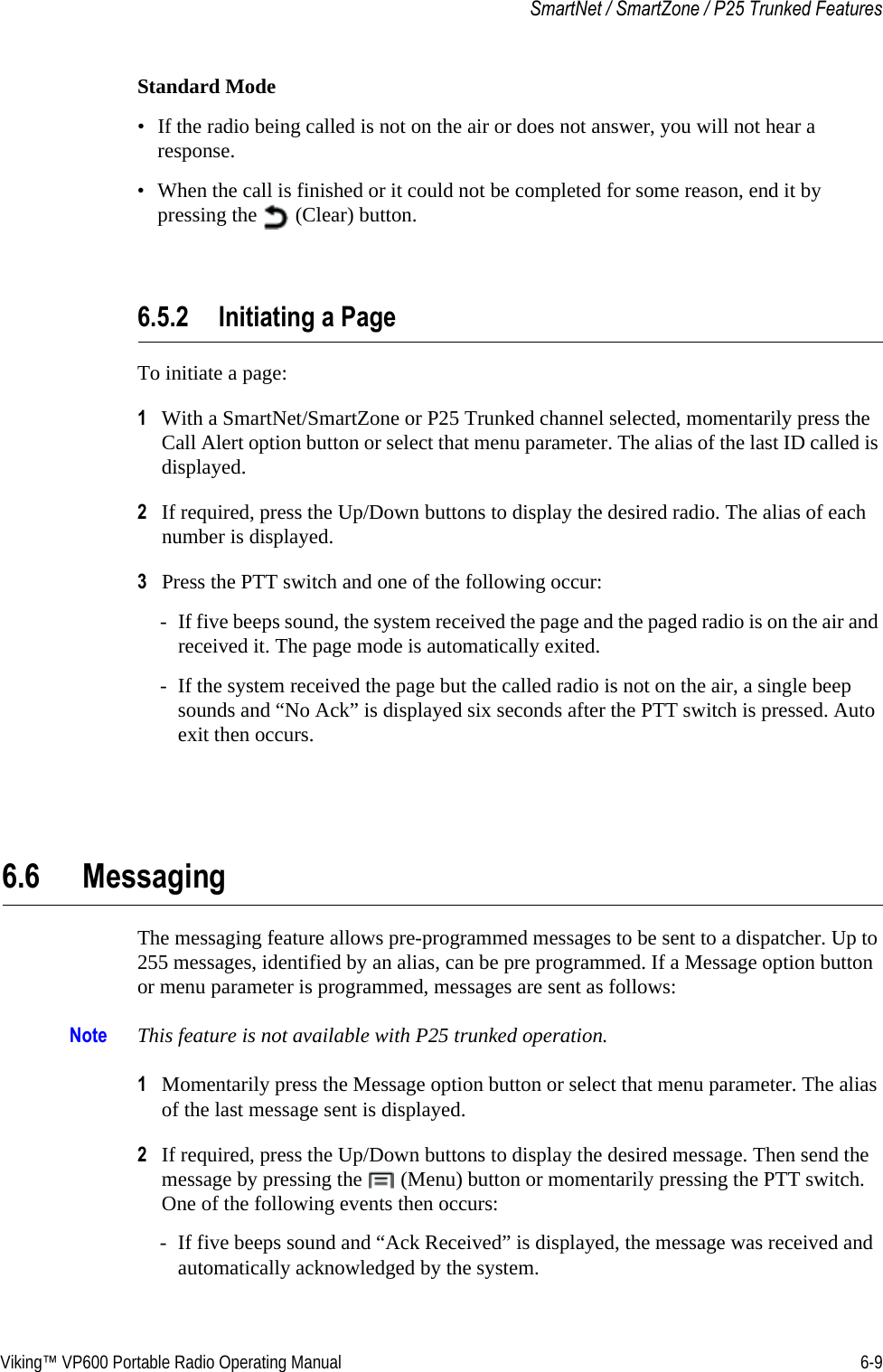 Viking™ VP600 Portable Radio Operating Manual 6-9SmartNet / SmartZone / P25 Trunked FeaturesStandard Mode• If the radio being called is not on the air or does not answer, you will not hear a response.• When the call is finished or it could not be completed for some reason, end it by pressing the   (Clear) button.6.5.2 Initiating a PageTo initiate a page:1With a SmartNet/SmartZone or P25 Trunked channel selected, momentarily press the Call Alert option button or select that menu parameter. The alias of the last ID called is displayed.2If required, press the Up/Down buttons to display the desired radio. The alias of each number is displayed.3Press the PTT switch and one of the following occur:- If five beeps sound, the system received the page and the paged radio is on the air and received it. The page mode is automatically exited.- If the system received the page but the called radio is not on the air, a single beep sounds and “No Ack” is displayed six seconds after the PTT switch is pressed. Auto exit then occurs.6.6 MessagingThe messaging feature allows pre-programmed messages to be sent to a dispatcher. Up to 255 messages, identified by an alias, can be pre programmed. If a Message option button or menu parameter is programmed, messages are sent as follows:Note This feature is not available with P25 trunked operation.1Momentarily press the Message option button or select that menu parameter. The alias of the last message sent is displayed.2If required, press the Up/Down buttons to display the desired message. Then send the message by pressing the   (Menu) button or momentarily pressing the PTT switch. One of the following events then occurs:- If five beeps sound and “Ack Received” is displayed, the message was received and automatically acknowledged by the system.