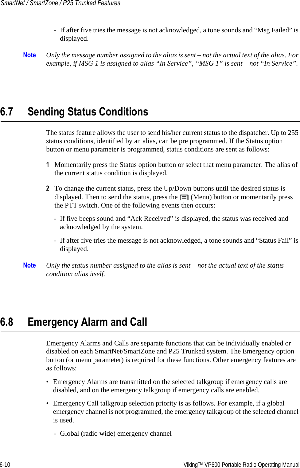 6-10  Viking™ VP600 Portable Radio Operating ManualSmartNet / SmartZone / P25 Trunked Features- If after five tries the message is not acknowledged, a tone sounds and “Msg Failed” is displayed.Note Only the message number assigned to the alias is sent – not the actual text of the alias. For example, if MSG 1 is assigned to alias “In Service”, “MSG 1” is sent – not “In Service”.6.7 Sending Status ConditionsThe status feature allows the user to send his/her current status to the dispatcher. Up to 255 status conditions, identified by an alias, can be pre programmed. If the Status option button or menu parameter is programmed, status conditions are sent as follows:1Momentarily press the Status option button or select that menu parameter. The alias of the current status condition is displayed.2To change the current status, press the Up/Down buttons until the desired status is displayed. Then to send the status, press the   (Menu) button or momentarily press the PTT switch. One of the following events then occurs:- If five beeps sound and “Ack Received” is displayed, the status was received and acknowledged by the system.- If after five tries the message is not acknowledged, a tone sounds and “Status Fail” is displayed.Note Only the status number assigned to the alias is sent – not the actual text of the status condition alias itself.6.8 Emergency Alarm and CallEmergency Alarms and Calls are separate functions that can be individually enabled or disabled on each SmartNet/SmartZone and P25 Trunked system. The Emergency option button (or menu parameter) is required for these functions. Other emergency features are as follows:• Emergency Alarms are transmitted on the selected talkgroup if emergency calls are disabled, and on the emergency talkgroup if emergency calls are enabled.• Emergency Call talkgroup selection priority is as follows. For example, if a global emergency channel is not programmed, the emergency talkgroup of the selected channel is used.- Global (radio wide) emergency channel