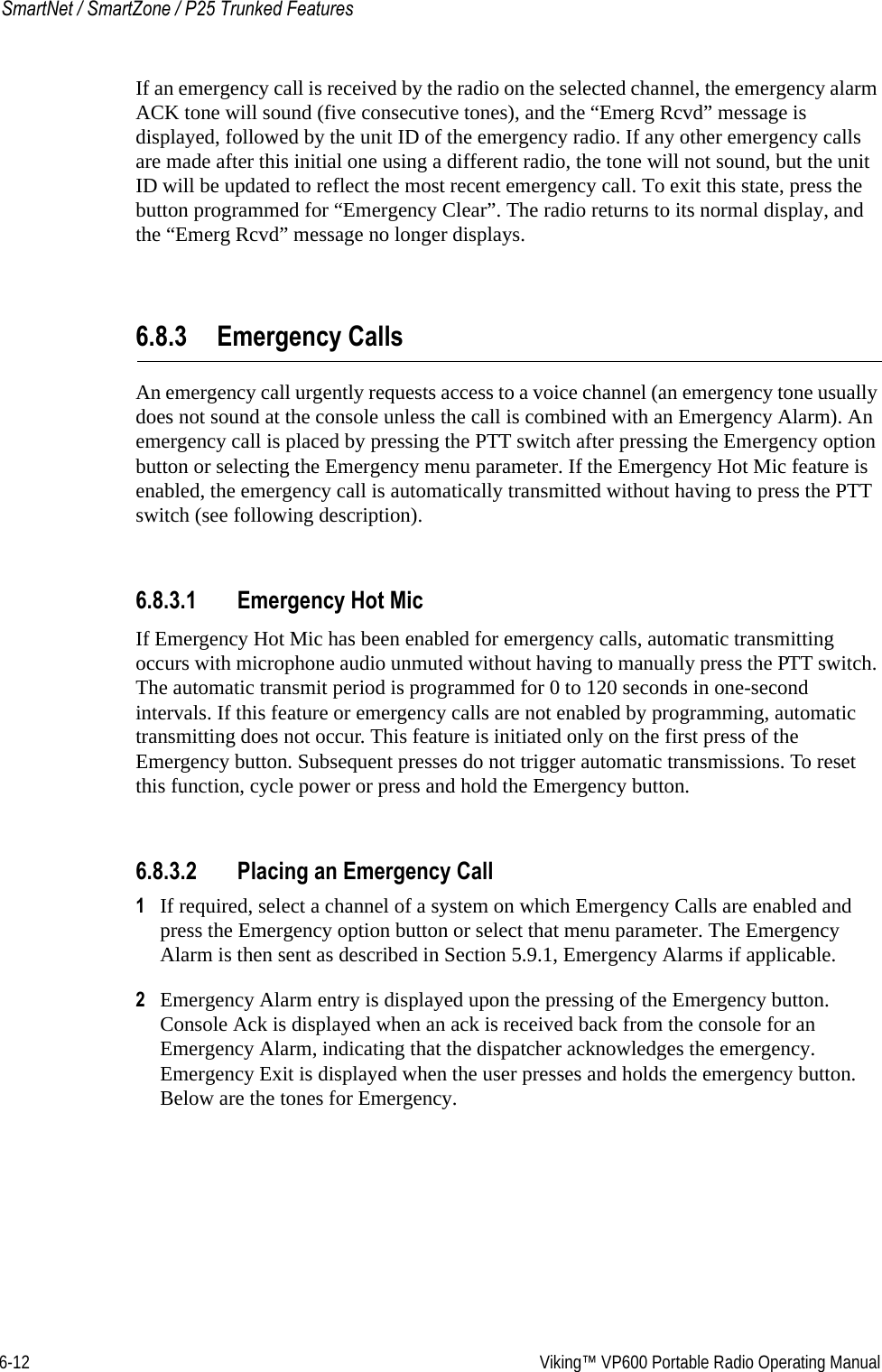 6-12  Viking™ VP600 Portable Radio Operating ManualSmartNet / SmartZone / P25 Trunked FeaturesIf an emergency call is received by the radio on the selected channel, the emergency alarm ACK tone will sound (five consecutive tones), and the “Emerg Rcvd” message is displayed, followed by the unit ID of the emergency radio. If any other emergency calls are made after this initial one using a different radio, the tone will not sound, but the unit ID will be updated to reflect the most recent emergency call. To exit this state, press the button programmed for “Emergency Clear”. The radio returns to its normal display, and the “Emerg Rcvd” message no longer displays.6.8.3 Emergency CallsAn emergency call urgently requests access to a voice channel (an emergency tone usually does not sound at the console unless the call is combined with an Emergency Alarm). An emergency call is placed by pressing the PTT switch after pressing the Emergency option button or selecting the Emergency menu parameter. If the Emergency Hot Mic feature is enabled, the emergency call is automatically transmitted without having to press the PTT switch (see following description).6.8.3.1 Emergency Hot MicIf Emergency Hot Mic has been enabled for emergency calls, automatic transmitting occurs with microphone audio unmuted without having to manually press the PTT switch. The automatic transmit period is programmed for 0 to 120 seconds in one-second intervals. If this feature or emergency calls are not enabled by programming, automatic transmitting does not occur. This feature is initiated only on the first press of the Emergency button. Subsequent presses do not trigger automatic transmissions. To reset this function, cycle power or press and hold the Emergency button.6.8.3.2 Placing an Emergency Call1If required, select a channel of a system on which Emergency Calls are enabled and press the Emergency option button or select that menu parameter. The Emergency Alarm is then sent as described in Section 5.9.1, Emergency Alarms if applicable.2Emergency Alarm entry is displayed upon the pressing of the Emergency button. Console Ack is displayed when an ack is received back from the console for an Emergency Alarm, indicating that the dispatcher acknowledges the emergency. Emergency Exit is displayed when the user presses and holds the emergency button. Below are the tones for Emergency. 