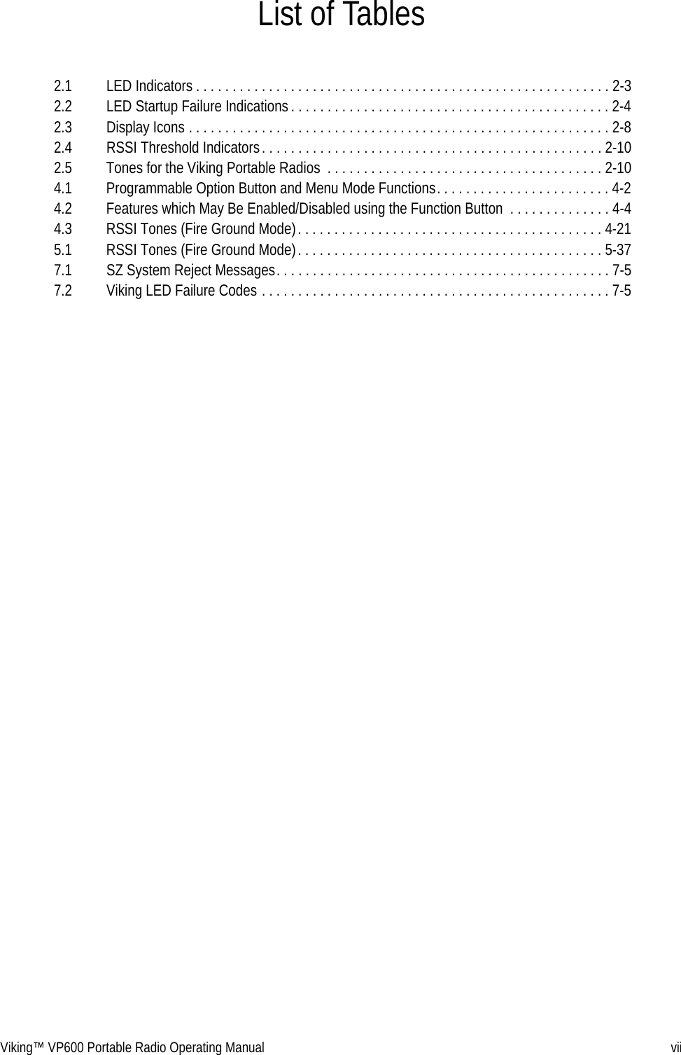 Viking™ VP600 Portable Radio Operating Manual viiList of Tables2.1 LED Indicators . . . . . . . . . . . . . . . . . . . . . . . . . . . . . . . . . . . . . . . . . . . . . . . . . . . . . . . . . 2-32.2 LED Startup Failure Indications . . . . . . . . . . . . . . . . . . . . . . . . . . . . . . . . . . . . . . . . . . . . 2-42.3 Display Icons . . . . . . . . . . . . . . . . . . . . . . . . . . . . . . . . . . . . . . . . . . . . . . . . . . . . . . . . . . 2-82.4 RSSI Threshold Indicators. . . . . . . . . . . . . . . . . . . . . . . . . . . . . . . . . . . . . . . . . . . . . . . 2-102.5 Tones for the Viking Portable Radios  . . . . . . . . . . . . . . . . . . . . . . . . . . . . . . . . . . . . . . 2-104.1 Programmable Option Button and Menu Mode Functions. . . . . . . . . . . . . . . . . . . . . . . . 4-24.2 Features which May Be Enabled/Disabled using the Function Button  . . . . . . . . . . . . . . 4-44.3 RSSI Tones (Fire Ground Mode). . . . . . . . . . . . . . . . . . . . . . . . . . . . . . . . . . . . . . . . . . 4-215.1 RSSI Tones (Fire Ground Mode). . . . . . . . . . . . . . . . . . . . . . . . . . . . . . . . . . . . . . . . . . 5-377.1 SZ System Reject Messages. . . . . . . . . . . . . . . . . . . . . . . . . . . . . . . . . . . . . . . . . . . . . . 7-57.2 Viking LED Failure Codes . . . . . . . . . . . . . . . . . . . . . . . . . . . . . . . . . . . . . . . . . . . . . . . . 7-5