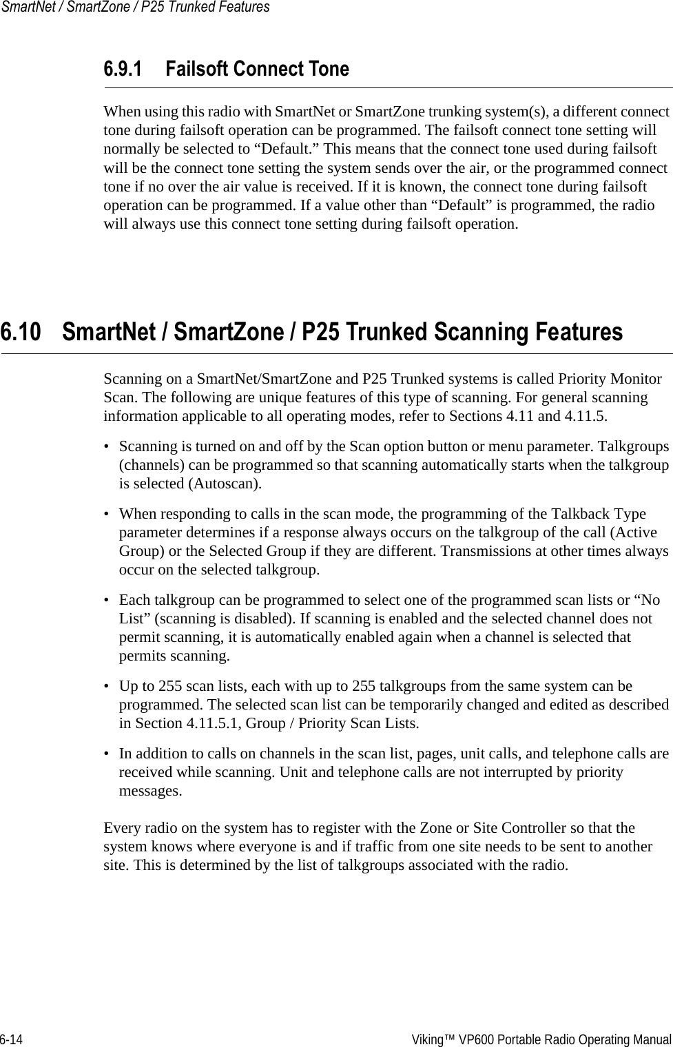 6-14  Viking™ VP600 Portable Radio Operating ManualSmartNet / SmartZone / P25 Trunked Features6.9.1 Failsoft Connect ToneWhen using this radio with SmartNet or SmartZone trunking system(s), a different connect tone during failsoft operation can be programmed. The failsoft connect tone setting will normally be selected to “Default.” This means that the connect tone used during failsoft will be the connect tone setting the system sends over the air, or the programmed connect tone if no over the air value is received. If it is known, the connect tone during failsoft operation can be programmed. If a value other than “Default” is programmed, the radio will always use this connect tone setting during failsoft operation.6.10 SmartNet / SmartZone / P25 Trunked Scanning FeaturesScanning on a SmartNet/SmartZone and P25 Trunked systems is called Priority Monitor Scan. The following are unique features of this type of scanning. For general scanning information applicable to all operating modes, refer to Sections 4.11 and 4.11.5.• Scanning is turned on and off by the Scan option button or menu parameter. Talkgroups (channels) can be programmed so that scanning automatically starts when the talkgroup is selected (Autoscan).• When responding to calls in the scan mode, the programming of the Talkback Type parameter determines if a response always occurs on the talkgroup of the call (Active Group) or the Selected Group if they are different. Transmissions at other times always occur on the selected talkgroup.• Each talkgroup can be programmed to select one of the programmed scan lists or “No List” (scanning is disabled). If scanning is enabled and the selected channel does not permit scanning, it is automatically enabled again when a channel is selected that permits scanning.• Up to 255 scan lists, each with up to 255 talkgroups from the same system can be programmed. The selected scan list can be temporarily changed and edited as described in Section 4.11.5.1, Group / Priority Scan Lists.• In addition to calls on channels in the scan list, pages, unit calls, and telephone calls are received while scanning. Unit and telephone calls are not interrupted by priority messages.Every radio on the system has to register with the Zone or Site Controller so that the system knows where everyone is and if traffic from one site needs to be sent to another site. This is determined by the list of talkgroups associated with the radio.