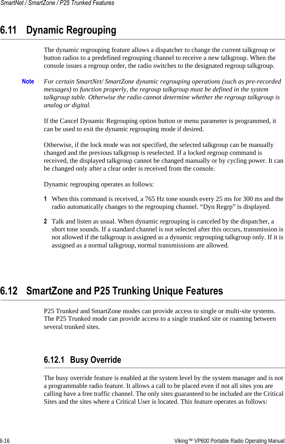 6-16  Viking™ VP600 Portable Radio Operating ManualSmartNet / SmartZone / P25 Trunked Features6.11 Dynamic RegroupingThe dynamic regrouping feature allows a dispatcher to change the current talkgroup or button radios to a predefined regrouping channel to receive a new talkgroup. When the console issues a regroup order, the radio switches to the designated regroup talkgroup.Note For certain SmartNet/ SmartZone dynamic regrouping operations (such as pre-recorded messages) to function properly, the regroup talkgroup must be defined in the system talkgroup table. Otherwise the radio cannot determine whether the regroup talkgroup is analog or digital.If the Cancel Dynamic Regrouping option button or menu parameter is programmed, it can be used to exit the dynamic regrouping mode if desired.Otherwise, if the lock mode was not specified, the selected talkgroup can be manually changed and the previous talkgroup is reselected. If a locked regroup command is received, the displayed talkgroup cannot be changed manually or by cycling power. It can be changed only after a clear order is received from the console.Dynamic regrouping operates as follows:1When this command is received, a 765 Hz tone sounds every 25 ms for 300 ms and the radio automatically changes to the regrouping channel. “Dyn Regrp” is displayed.2Talk and listen as usual. When dynamic regrouping is canceled by the dispatcher, a short tone sounds. If a standard channel is not selected after this occurs, transmission is not allowed if the talkgroup is assigned as a dynamic regrouping talkgroup only. If it is assigned as a normal talkgroup, normal transmissions are allowed.6.12 SmartZone and P25 Trunking Unique FeaturesP25 Trunked and SmartZone modes can provide access to single or multi-site systems. The P25 Trunked mode can provide access to a single trunked site or roaming between several trunked sites.6.12.1 Busy OverrideThe busy override feature is enabled at the system level by the system manager and is not a programmable radio feature. It allows a call to be placed even if not all sites you are calling have a free traffic channel. The only sites guaranteed to be included are the Critical Sites and the sites where a Critical User is located. This feature operates as follows: