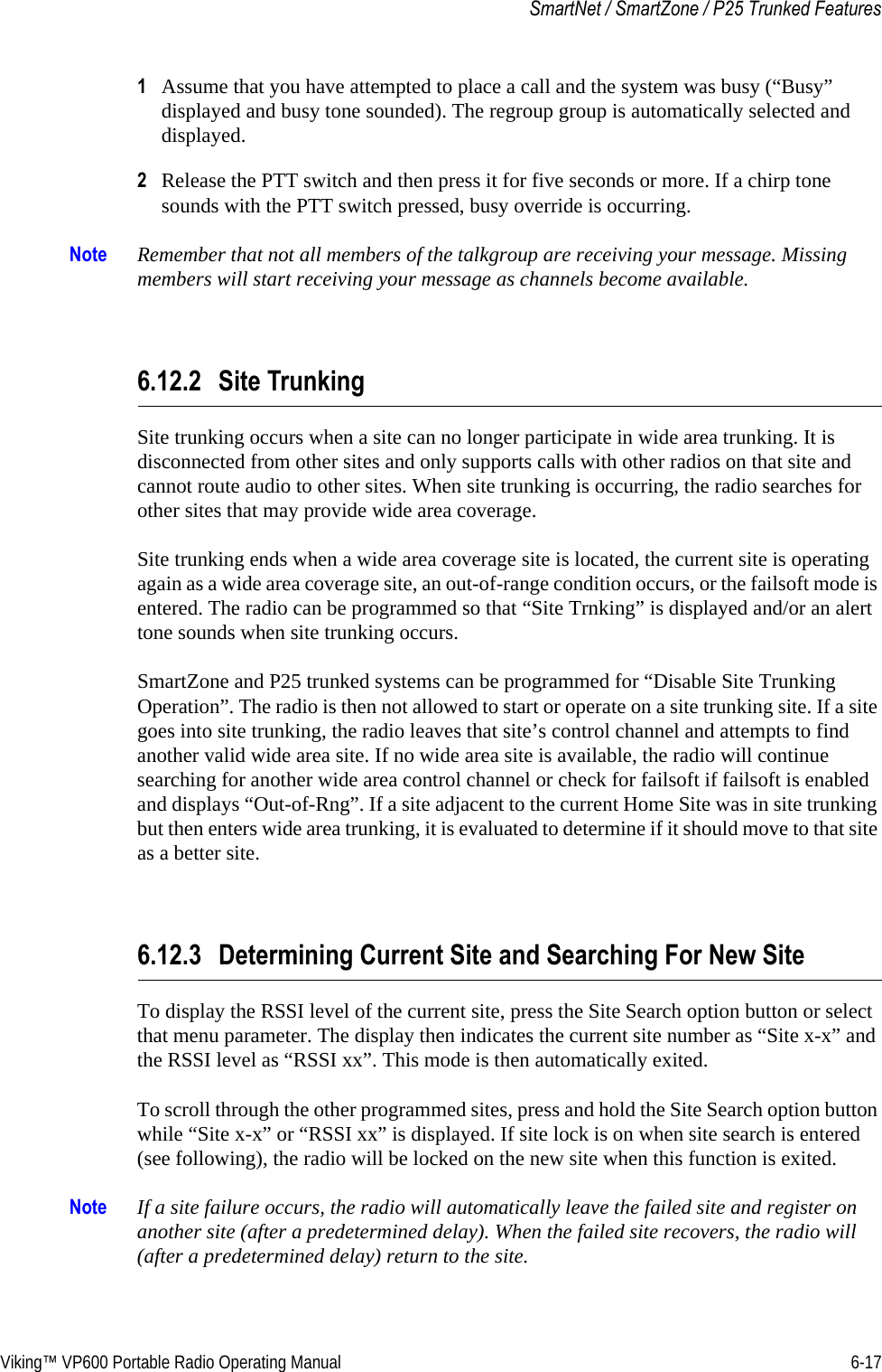 Viking™ VP600 Portable Radio Operating Manual 6-17SmartNet / SmartZone / P25 Trunked Features1Assume that you have attempted to place a call and the system was busy (“Busy” displayed and busy tone sounded). The regroup group is automatically selected and displayed.2Release the PTT switch and then press it for five seconds or more. If a chirp tone sounds with the PTT switch pressed, busy override is occurring.Note Remember that not all members of the talkgroup are receiving your message. Missing members will start receiving your message as channels become available.6.12.2 Site TrunkingSite trunking occurs when a site can no longer participate in wide area trunking. It is disconnected from other sites and only supports calls with other radios on that site and cannot route audio to other sites. When site trunking is occurring, the radio searches for other sites that may provide wide area coverage.Site trunking ends when a wide area coverage site is located, the current site is operating again as a wide area coverage site, an out-of-range condition occurs, or the failsoft mode is entered. The radio can be programmed so that “Site Trnking” is displayed and/or an alert tone sounds when site trunking occurs.SmartZone and P25 trunked systems can be programmed for “Disable Site Trunking Operation”. The radio is then not allowed to start or operate on a site trunking site. If a site goes into site trunking, the radio leaves that site’s control channel and attempts to find another valid wide area site. If no wide area site is available, the radio will continue searching for another wide area control channel or check for failsoft if failsoft is enabled and displays “Out-of-Rng”. If a site adjacent to the current Home Site was in site trunking but then enters wide area trunking, it is evaluated to determine if it should move to that site as a better site.6.12.3 Determining Current Site and Searching For New SiteTo display the RSSI level of the current site, press the Site Search option button or select that menu parameter. The display then indicates the current site number as “Site x-x” and the RSSI level as “RSSI xx”. This mode is then automatically exited.To scroll through the other programmed sites, press and hold the Site Search option button while “Site x-x” or “RSSI xx” is displayed. If site lock is on when site search is entered (see following), the radio will be locked on the new site when this function is exited.Note If a site failure occurs, the radio will automatically leave the failed site and register on another site (after a predetermined delay). When the failed site recovers, the radio will (after a predetermined delay) return to the site.