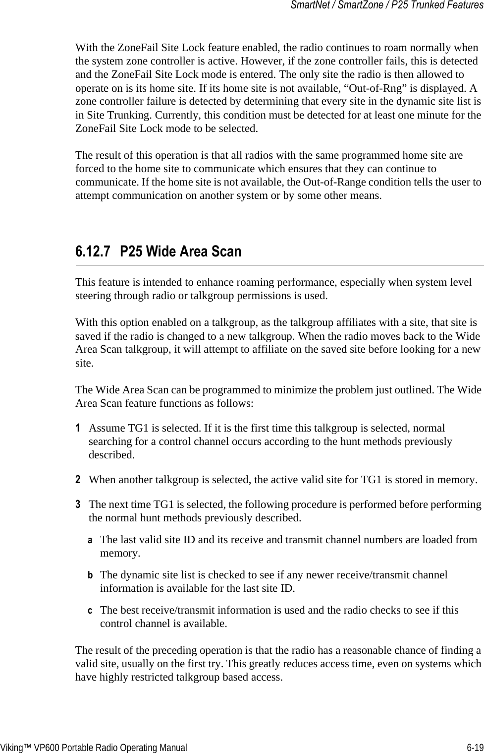 Viking™ VP600 Portable Radio Operating Manual 6-19SmartNet / SmartZone / P25 Trunked FeaturesWith the ZoneFail Site Lock feature enabled, the radio continues to roam normally when the system zone controller is active. However, if the zone controller fails, this is detected and the ZoneFail Site Lock mode is entered. The only site the radio is then allowed to operate on is its home site. If its home site is not available, “Out-of-Rng” is displayed. A zone controller failure is detected by determining that every site in the dynamic site list is in Site Trunking. Currently, this condition must be detected for at least one minute for the ZoneFail Site Lock mode to be selected.The result of this operation is that all radios with the same programmed home site are forced to the home site to communicate which ensures that they can continue to communicate. If the home site is not available, the Out-of-Range condition tells the user to attempt communication on another system or by some other means.6.12.7 P25 Wide Area ScanThis feature is intended to enhance roaming performance, especially when system level steering through radio or talkgroup permissions is used.With this option enabled on a talkgroup, as the talkgroup affiliates with a site, that site is saved if the radio is changed to a new talkgroup. When the radio moves back to the Wide Area Scan talkgroup, it will attempt to affiliate on the saved site before looking for a new site.The Wide Area Scan can be programmed to minimize the problem just outlined. The Wide Area Scan feature functions as follows:1Assume TG1 is selected. If it is the first time this talkgroup is selected, normal searching for a control channel occurs according to the hunt methods previously described.2When another talkgroup is selected, the active valid site for TG1 is stored in memory.3The next time TG1 is selected, the following procedure is performed before performing the normal hunt methods previously described.aThe last valid site ID and its receive and transmit channel numbers are loaded from memory.bThe dynamic site list is checked to see if any newer receive/transmit channel information is available for the last site ID.cThe best receive/transmit information is used and the radio checks to see if this control channel is available.The result of the preceding operation is that the radio has a reasonable chance of finding a valid site, usually on the first try. This greatly reduces access time, even on systems which have highly restricted talkgroup based access.