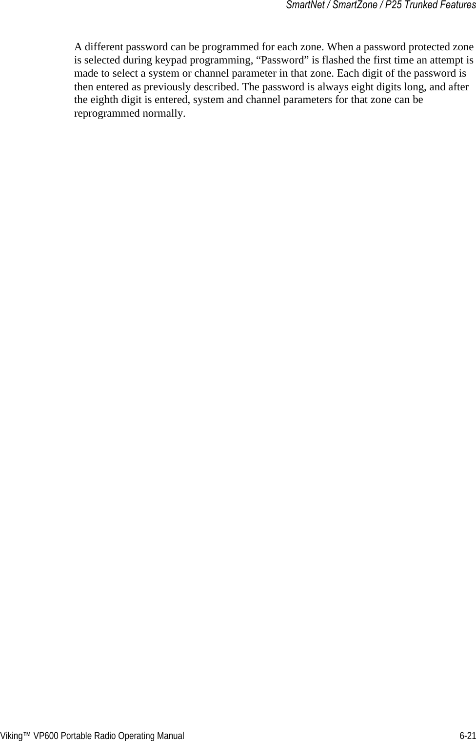 Viking™ VP600 Portable Radio Operating Manual 6-21SmartNet / SmartZone / P25 Trunked FeaturesA different password can be programmed for each zone. When a password protected zone is selected during keypad programming, “Password” is flashed the first time an attempt is made to select a system or channel parameter in that zone. Each digit of the password is then entered as previously described. The password is always eight digits long, and after the eighth digit is entered, system and channel parameters for that zone can be reprogrammed normally.