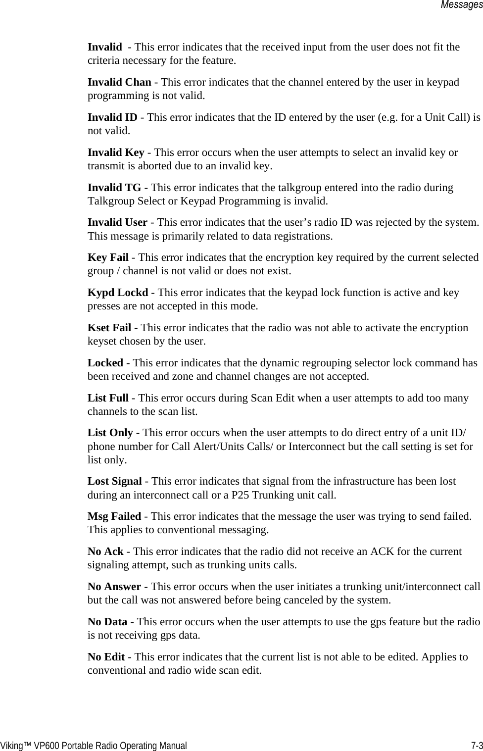 Viking™ VP600 Portable Radio Operating Manual 7-3MessagesInvalid  - This error indicates that the received input from the user does not fit the criteria necessary for the feature.Invalid Chan - This error indicates that the channel entered by the user in keypad programming is not valid.Invalid ID - This error indicates that the ID entered by the user (e.g. for a Unit Call) is not valid.Invalid Key - This error occurs when the user attempts to select an invalid key or transmit is aborted due to an invalid key.Invalid TG - This error indicates that the talkgroup entered into the radio during Talkgroup Select or Keypad Programming is invalid.Invalid User - This error indicates that the user’s radio ID was rejected by the system. This message is primarily related to data registrations.Key Fail - This error indicates that the encryption key required by the current selected group / channel is not valid or does not exist.Kypd Lockd - This error indicates that the keypad lock function is active and key presses are not accepted in this mode.Kset Fail - This error indicates that the radio was not able to activate the encryption keyset chosen by the user.Locked - This error indicates that the dynamic regrouping selector lock command has been received and zone and channel changes are not accepted.List Full - This error occurs during Scan Edit when a user attempts to add too many channels to the scan list.List Only - This error occurs when the user attempts to do direct entry of a unit ID/phone number for Call Alert/Units Calls/ or Interconnect but the call setting is set for list only.Lost Signal - This error indicates that signal from the infrastructure has been lost during an interconnect call or a P25 Trunking unit call.Msg Failed - This error indicates that the message the user was trying to send failed. This applies to conventional messaging.No Ack - This error indicates that the radio did not receive an ACK for the current signaling attempt, such as trunking units calls.No Answer - This error occurs when the user initiates a trunking unit/interconnect call but the call was not answered before being canceled by the system.No Data - This error occurs when the user attempts to use the gps feature but the radio is not receiving gps data.No Edit - This error indicates that the current list is not able to be edited. Applies to conventional and radio wide scan edit.