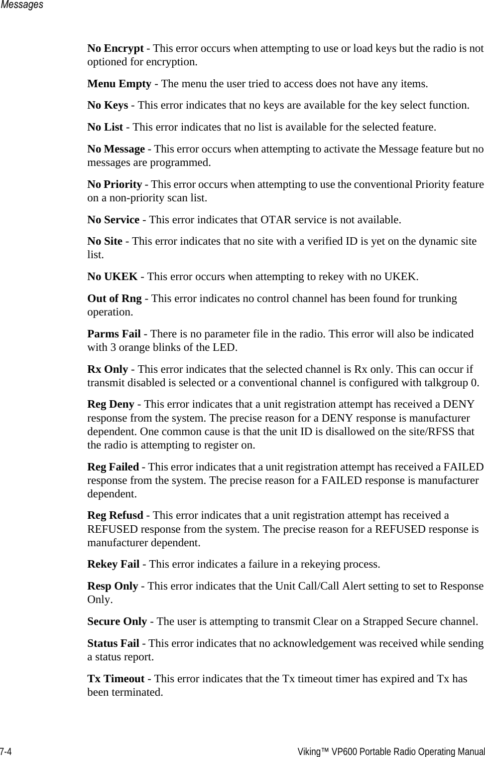 7-4  Viking™ VP600 Portable Radio Operating ManualMessagesNo Encrypt - This error occurs when attempting to use or load keys but the radio is not optioned for encryption.Menu Empty - The menu the user tried to access does not have any items.No Keys - This error indicates that no keys are available for the key select function.No List - This error indicates that no list is available for the selected feature.No Message - This error occurs when attempting to activate the Message feature but no messages are programmed.No Priority - This error occurs when attempting to use the conventional Priority feature on a non-priority scan list.No Service - This error indicates that OTAR service is not available.No Site - This error indicates that no site with a verified ID is yet on the dynamic site list.No UKEK - This error occurs when attempting to rekey with no UKEK.Out of Rng - This error indicates no control channel has been found for trunking operation.Parms Fail - There is no parameter file in the radio. This error will also be indicated with 3 orange blinks of the LED.Rx Only - This error indicates that the selected channel is Rx only. This can occur if transmit disabled is selected or a conventional channel is configured with talkgroup 0.Reg Deny - This error indicates that a unit registration attempt has received a DENY response from the system. The precise reason for a DENY response is manufacturer dependent. One common cause is that the unit ID is disallowed on the site/RFSS that the radio is attempting to register on.Reg Failed - This error indicates that a unit registration attempt has received a FAILED response from the system. The precise reason for a FAILED response is manufacturer dependent.Reg Refusd - This error indicates that a unit registration attempt has received a REFUSED response from the system. The precise reason for a REFUSED response is manufacturer dependent.Rekey Fail - This error indicates a failure in a rekeying process.Resp Only - This error indicates that the Unit Call/Call Alert setting to set to Response Only.Secure Only - The user is attempting to transmit Clear on a Strapped Secure channel.Status Fail - This error indicates that no acknowledgement was received while sending a status report.Tx Timeout - This error indicates that the Tx timeout timer has expired and Tx has been terminated.