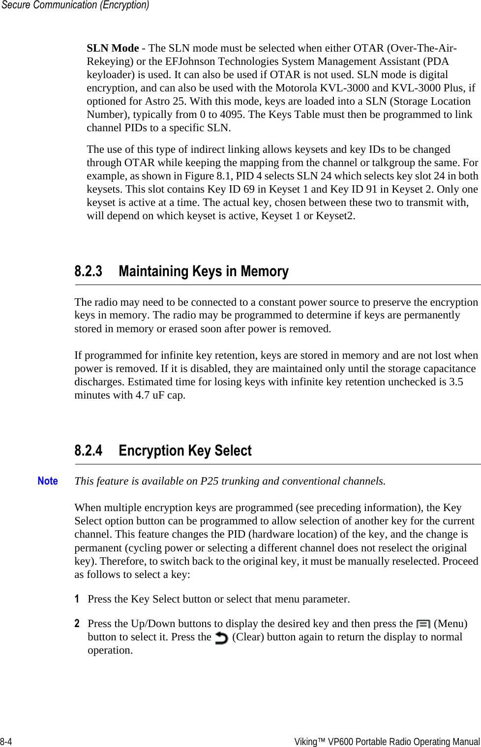 8-4  Viking™ VP600 Portable Radio Operating ManualSecure Communication (Encryption)SLN Mode - The SLN mode must be selected when either OTAR (Over-The-Air-Rekeying) or the EFJohnson Technologies System Management Assistant (PDA keyloader) is used. It can also be used if OTAR is not used. SLN mode is digital encryption, and can also be used with the Motorola KVL-3000 and KVL-3000 Plus, if optioned for Astro 25. With this mode, keys are loaded into a SLN (Storage Location Number), typically from 0 to 4095. The Keys Table must then be programmed to link channel PIDs to a specific SLN.The use of this type of indirect linking allows keysets and key IDs to be changed through OTAR while keeping the mapping from the channel or talkgroup the same. For example, as shown in Figure 8.1, PID 4 selects SLN 24 which selects key slot 24 in both keysets. This slot contains Key ID 69 in Keyset 1 and Key ID 91 in Keyset 2. Only one keyset is active at a time. The actual key, chosen between these two to transmit with, will depend on which keyset is active, Keyset 1 or Keyset2.8.2.3 Maintaining Keys in MemoryThe radio may need to be connected to a constant power source to preserve the encryption keys in memory. The radio may be programmed to determine if keys are permanently stored in memory or erased soon after power is removed.If programmed for infinite key retention, keys are stored in memory and are not lost when power is removed. If it is disabled, they are maintained only until the storage capacitance discharges. Estimated time for losing keys with infinite key retention unchecked is 3.5 minutes with 4.7 uF cap.8.2.4 Encryption Key SelectNote This feature is available on P25 trunking and conventional channels.When multiple encryption keys are programmed (see preceding information), the Key Select option button can be programmed to allow selection of another key for the current channel. This feature changes the PID (hardware location) of the key, and the change is permanent (cycling power or selecting a different channel does not reselect the original key). Therefore, to switch back to the original key, it must be manually reselected. Proceed as follows to select a key:1Press the Key Select button or select that menu parameter.2Press the Up/Down buttons to display the desired key and then press the   (Menu) button to select it. Press the   (Clear) button again to return the display to normal operation.