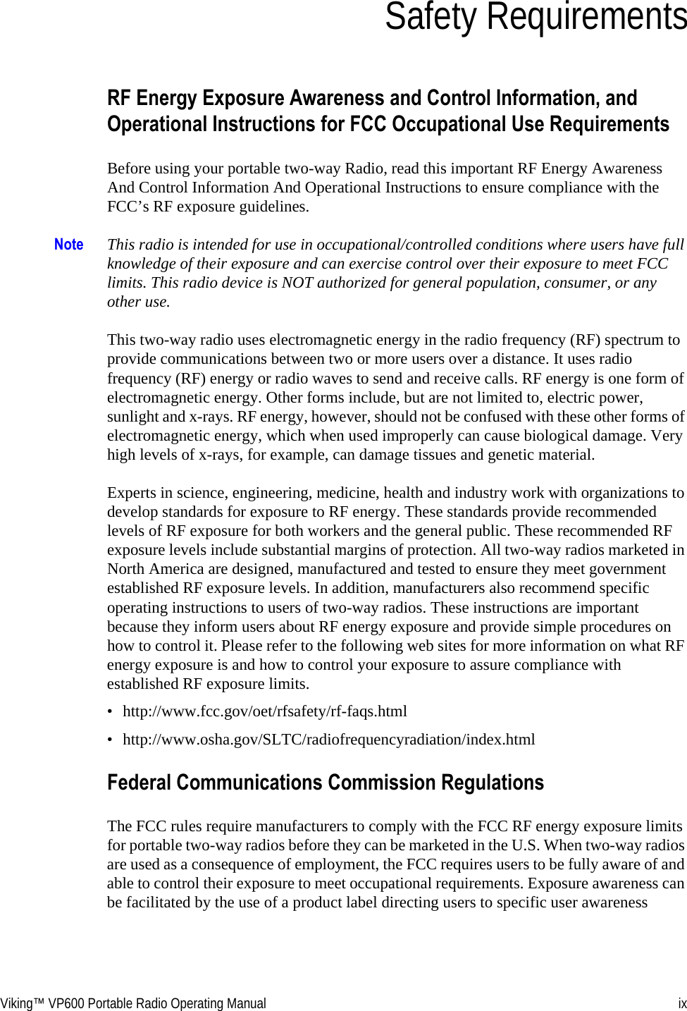 Viking™ VP600 Portable Radio Operating Manual ixSection 0Safety RequirementsRF Energy Exposure Awareness and Control Information, and Operational Instructions for FCC Occupational Use RequirementsBefore using your portable two-way Radio, read this important RF Energy Awareness And Control Information And Operational Instructions to ensure compliance with the FCC’s RF exposure guidelines.Note This radio is intended for use in occupational/controlled conditions where users have full knowledge of their exposure and can exercise control over their exposure to meet FCC limits. This radio device is NOT authorized for general population, consumer, or any other use.This two-way radio uses electromagnetic energy in the radio frequency (RF) spectrum to provide communications between two or more users over a distance. It uses radio frequency (RF) energy or radio waves to send and receive calls. RF energy is one form of electromagnetic energy. Other forms include, but are not limited to, electric power, sunlight and x-rays. RF energy, however, should not be confused with these other forms of electromagnetic energy, which when used improperly can cause biological damage. Very high levels of x-rays, for example, can damage tissues and genetic material.Experts in science, engineering, medicine, health and industry work with organizations to develop standards for exposure to RF energy. These standards provide recommended levels of RF exposure for both workers and the general public. These recommended RF exposure levels include substantial margins of protection. All two-way radios marketed in North America are designed, manufactured and tested to ensure they meet government established RF exposure levels. In addition, manufacturers also recommend specific operating instructions to users of two-way radios. These instructions are important because they inform users about RF energy exposure and provide simple procedures on how to control it. Please refer to the following web sites for more information on what RF energy exposure is and how to control your exposure to assure compliance with established RF exposure limits.• http://www.fcc.gov/oet/rfsafety/rf-faqs.html• http://www.osha.gov/SLTC/radiofrequencyradiation/index.htmlFederal Communications Commission RegulationsThe FCC rules require manufacturers to comply with the FCC RF energy exposure limits for portable two-way radios before they can be marketed in the U.S. When two-way radios are used as a consequence of employment, the FCC requires users to be fully aware of and able to control their exposure to meet occupational requirements. Exposure awareness can be facilitated by the use of a product label directing users to specific user awareness 