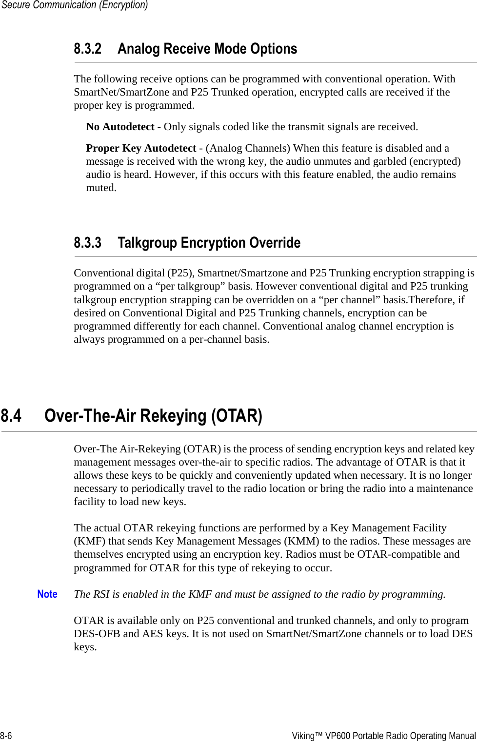 8-6  Viking™ VP600 Portable Radio Operating ManualSecure Communication (Encryption)8.3.2 Analog Receive Mode OptionsThe following receive options can be programmed with conventional operation. With SmartNet/SmartZone and P25 Trunked operation, encrypted calls are received if the proper key is programmed.No Autodetect - Only signals coded like the transmit signals are received.Proper Key Autodetect - (Analog Channels) When this feature is disabled and a message is received with the wrong key, the audio unmutes and garbled (encrypted) audio is heard. However, if this occurs with this feature enabled, the audio remains muted.8.3.3 Talkgroup Encryption OverrideConventional digital (P25), Smartnet/Smartzone and P25 Trunking encryption strapping is programmed on a “per talkgroup” basis. However conventional digital and P25 trunking talkgroup encryption strapping can be overridden on a “per channel” basis.Therefore, if desired on Conventional Digital and P25 Trunking channels, encryption can be programmed differently for each channel. Conventional analog channel encryption is always programmed on a per-channel basis.8.4 Over-The-Air Rekeying (OTAR)Over-The Air-Rekeying (OTAR) is the process of sending encryption keys and related key management messages over-the-air to specific radios. The advantage of OTAR is that it allows these keys to be quickly and conveniently updated when necessary. It is no longer necessary to periodically travel to the radio location or bring the radio into a maintenance facility to load new keys.The actual OTAR rekeying functions are performed by a Key Management Facility (KMF) that sends Key Management Messages (KMM) to the radios. These messages are themselves encrypted using an encryption key. Radios must be OTAR-compatible and programmed for OTAR for this type of rekeying to occur.Note The RSI is enabled in the KMF and must be assigned to the radio by programming.OTAR is available only on P25 conventional and trunked channels, and only to program DES-OFB and AES keys. It is not used on SmartNet/SmartZone channels or to load DES keys.