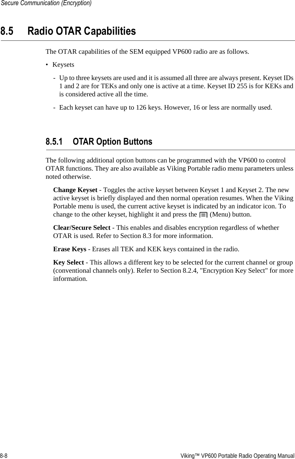 8-8  Viking™ VP600 Portable Radio Operating ManualSecure Communication (Encryption)8.5 Radio OTAR CapabilitiesThe OTAR capabilities of the SEM equipped VP600 radio are as follows. •Keysets- Up to three keysets are used and it is assumed all three are always present. Keyset IDs 1 and 2 are for TEKs and only one is active at a time. Keyset ID 255 is for KEKs and is considered active all the time.- Each keyset can have up to 126 keys. However, 16 or less are normally used.8.5.1 OTAR Option ButtonsThe following additional option buttons can be programmed with the VP600 to control OTAR functions. They are also available as Viking Portable radio menu parameters unless noted otherwise.Change Keyset - Toggles the active keyset between Keyset 1 and Keyset 2. The new active keyset is briefly displayed and then normal operation resumes. When the Viking Portable menu is used, the current active keyset is indicated by an indicator icon. To change to the other keyset, highlight it and press the   (Menu) button.Clear/Secure Select - This enables and disables encryption regardless of whether OTAR is used. Refer to Section 8.3 for more information.Erase Keys - Erases all TEK and KEK keys contained in the radio.Key Select - This allows a different key to be selected for the current channel or group (conventional channels only). Refer to Section 8.2.4, &quot;Encryption Key Select&quot; for more information.