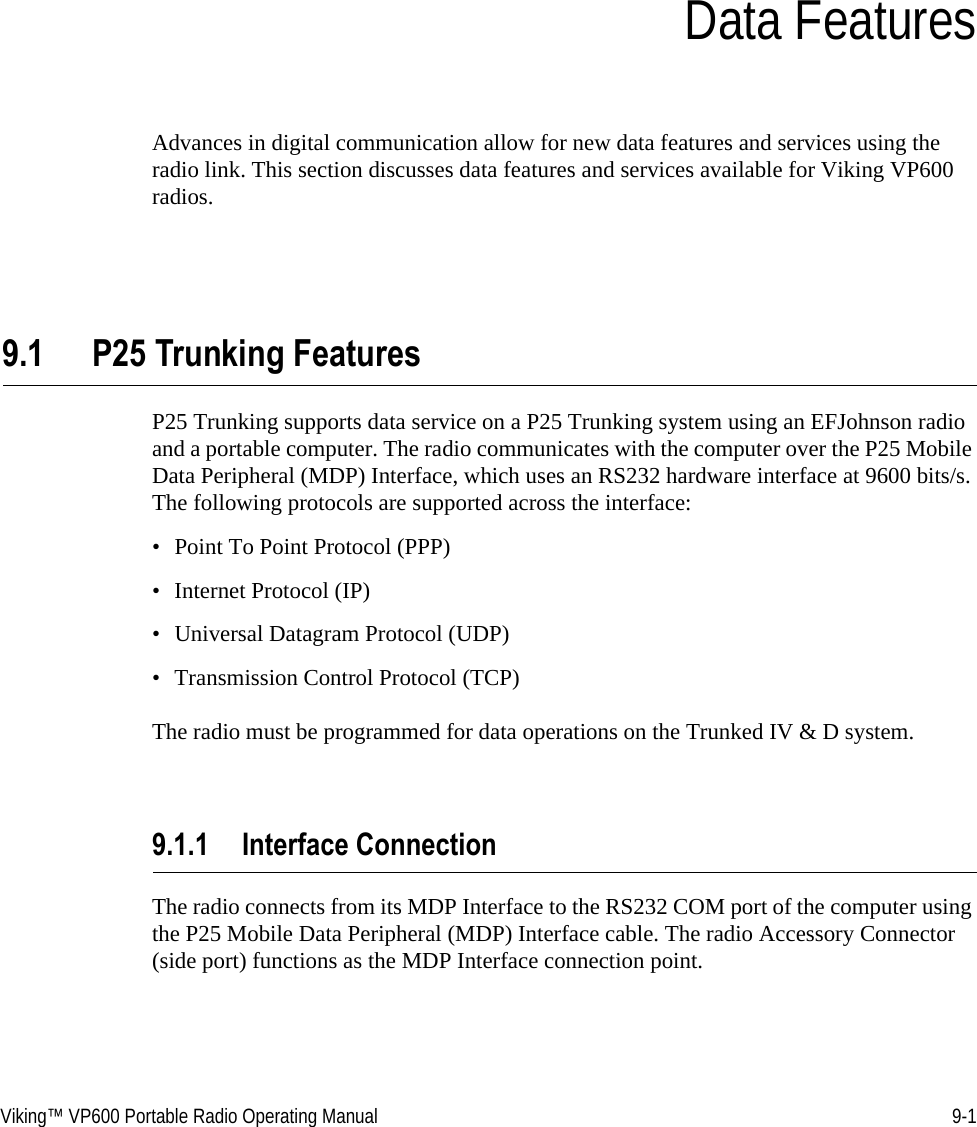 Viking™ VP600 Portable Radio Operating Manual 9-1SECTIONSection 9Data FeaturesAdvances in digital communication allow for new data features and services using the radio link. This section discusses data features and services available for Viking VP600 radios.9.1 P25 Trunking FeaturesP25 Trunking supports data service on a P25 Trunking system using an EFJohnson radio and a portable computer. The radio communicates with the computer over the P25 Mobile Data Peripheral (MDP) Interface, which uses an RS232 hardware interface at 9600 bits/s. The following protocols are supported across the interface: • Point To Point Protocol (PPP) • Internet Protocol (IP) • Universal Datagram Protocol (UDP)• Transmission Control Protocol (TCP)The radio must be programmed for data operations on the Trunked IV &amp; D system.9.1.1 Interface ConnectionThe radio connects from its MDP Interface to the RS232 COM port of the computer using the P25 Mobile Data Peripheral (MDP) Interface cable. The radio Accessory Connector (side port) functions as the MDP Interface connection point.