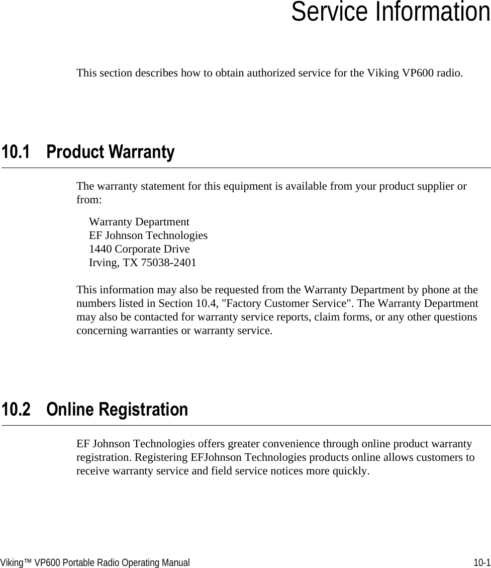 Viking™ VP600 Portable Radio Operating Manual 10-1SECTIONSection 10Service InformationThis section describes how to obtain authorized service for the Viking VP600 radio.10.1 Product WarrantyThe warranty statement for this equipment is available from your product supplier or from:Warranty Department EF Johnson Technologies 1440 Corporate Drive Irving, TX 75038-2401This information may also be requested from the Warranty Department by phone at the numbers listed in Section 10.4, &quot;Factory Customer Service&quot;. The Warranty Department may also be contacted for warranty service reports, claim forms, or any other questions concerning warranties or warranty service.10.2 Online RegistrationEF Johnson Technologies offers greater convenience through online product warranty registration. Registering EFJohnson Technologies products online allows customers to receive warranty service and field service notices more quickly.