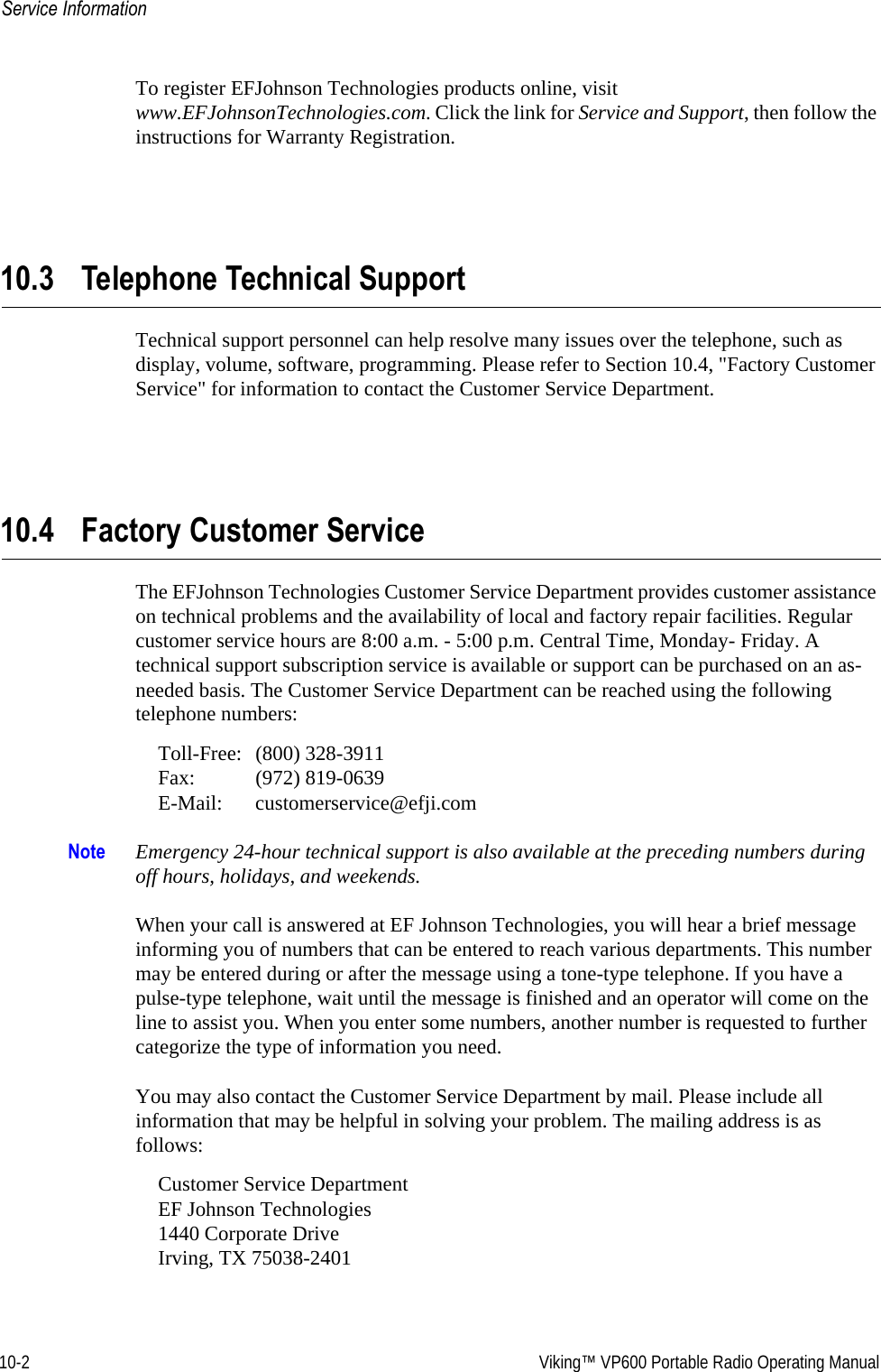 10-2  Viking™ VP600 Portable Radio Operating ManualService InformationTo register EFJohnson Technologies products online, visit www.EFJohnsonTechnologies.com. Click the link for Service and Support, then follow the instructions for Warranty Registration.10.3 Telephone Technical SupportTechnical support personnel can help resolve many issues over the telephone, such as display, volume, software, programming. Please refer to Section 10.4, &quot;Factory Customer Service&quot; for information to contact the Customer Service Department.10.4 Factory Customer ServiceThe EFJohnson Technologies Customer Service Department provides customer assistance on technical problems and the availability of local and factory repair facilities. Regular customer service hours are 8:00 a.m. - 5:00 p.m. Central Time, Monday- Friday. A technical support subscription service is available or support can be purchased on an as-needed basis. The Customer Service Department can be reached using the following telephone numbers:Toll-Free: (800) 328-3911 Fax: (972) 819-0639 E-Mail: customerservice@efji.comNote Emergency 24-hour technical support is also available at the preceding numbers during off hours, holidays, and weekends.When your call is answered at EF Johnson Technologies, you will hear a brief message informing you of numbers that can be entered to reach various departments. This number may be entered during or after the message using a tone-type telephone. If you have a pulse-type telephone, wait until the message is finished and an operator will come on the line to assist you. When you enter some numbers, another number is requested to further categorize the type of information you need.You may also contact the Customer Service Department by mail. Please include all information that may be helpful in solving your problem. The mailing address is as follows:Customer Service Department EF Johnson Technologies 1440 Corporate Drive Irving, TX 75038-2401