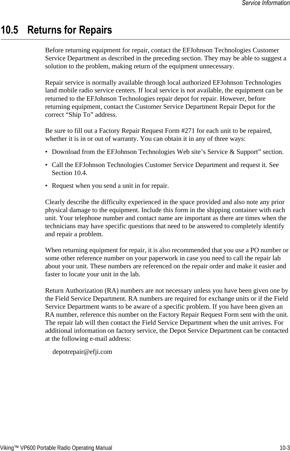Viking™ VP600 Portable Radio Operating Manual 10-3Service Information10.5 Returns for RepairsBefore returning equipment for repair, contact the EFJohnson Technologies Customer Service Department as described in the preceding section. They may be able to suggest a solution to the problem, making return of the equipment unnecessary.Repair service is normally available through local authorized EFJohnson Technologies land mobile radio service centers. If local service is not available, the equipment can be returned to the EFJohnson Technologies repair depot for repair. However, before returning equipment, contact the Customer Service Department Repair Depot for the correct “Ship To” address.Be sure to fill out a Factory Repair Request Form #271 for each unit to be repaired, whether it is in or out of warranty. You can obtain it in any of three ways:• Download from the EFJohnson Technologies Web site’s Service &amp; Support” section.• Call the EFJohnson Technologies Customer Service Department and request it. See Section 10.4.• Request when you send a unit in for repair.Clearly describe the difficulty experienced in the space provided and also note any prior physical damage to the equipment. Include this form in the shipping container with each unit. Your telephone number and contact name are important as there are times when the technicians may have specific questions that need to be answered to completely identify and repair a problem.When returning equipment for repair, it is also recommended that you use a PO number or some other reference number on your paperwork in case you need to call the repair lab about your unit. These numbers are referenced on the repair order and make it easier and faster to locate your unit in the lab.Return Authorization (RA) numbers are not necessary unless you have been given one by the Field Service Department. RA numbers are required for exchange units or if the Field Service Department wants to be aware of a specific problem. If you have been given an RA number, reference this number on the Factory Repair Request Form sent with the unit. The repair lab will then contact the Field Service Department when the unit arrives. For additional information on factory service, the Depot Service Department can be contacted at the following e-mail address:depotrepair@efji.com