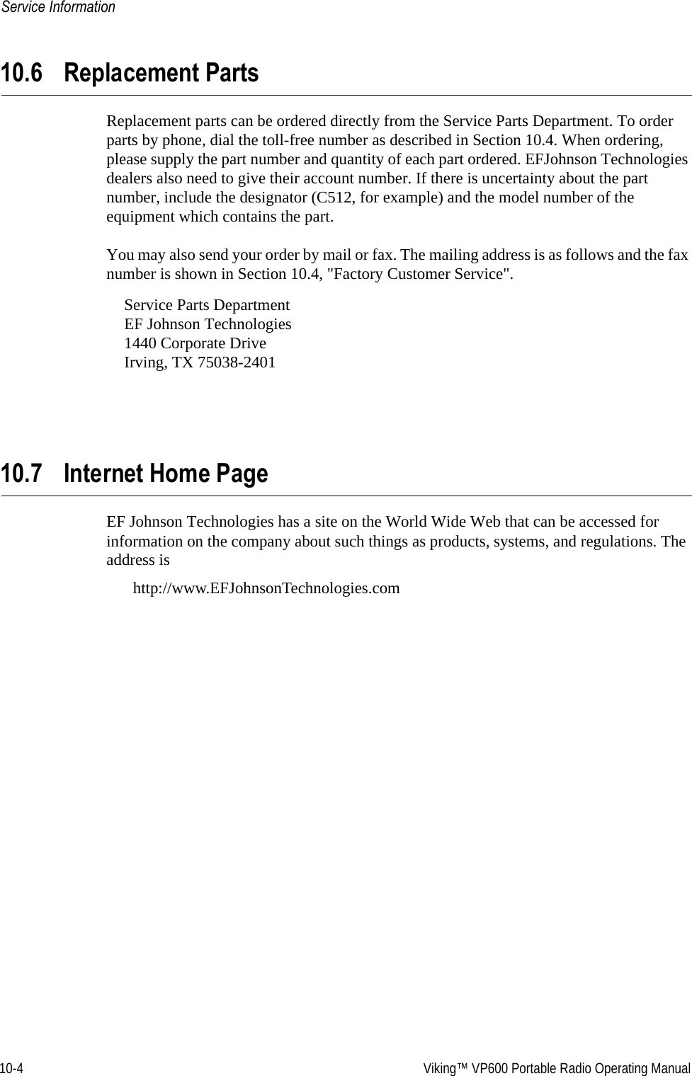 10-4  Viking™ VP600 Portable Radio Operating ManualService Information10.6 Replacement PartsReplacement parts can be ordered directly from the Service Parts Department. To order parts by phone, dial the toll-free number as described in Section 10.4. When ordering, please supply the part number and quantity of each part ordered. EFJohnson Technologies dealers also need to give their account number. If there is uncertainty about the part number, include the designator (C512, for example) and the model number of the equipment which contains the part.You may also send your order by mail or fax. The mailing address is as follows and the fax number is shown in Section 10.4, &quot;Factory Customer Service&quot;.Service Parts Department EF Johnson Technologies 1440 Corporate Drive Irving, TX 75038-240110.7 Internet Home PageEF Johnson Technologies has a site on the World Wide Web that can be accessed for information on the company about such things as products, systems, and regulations. The address is http://www.EFJohnsonTechnologies.com