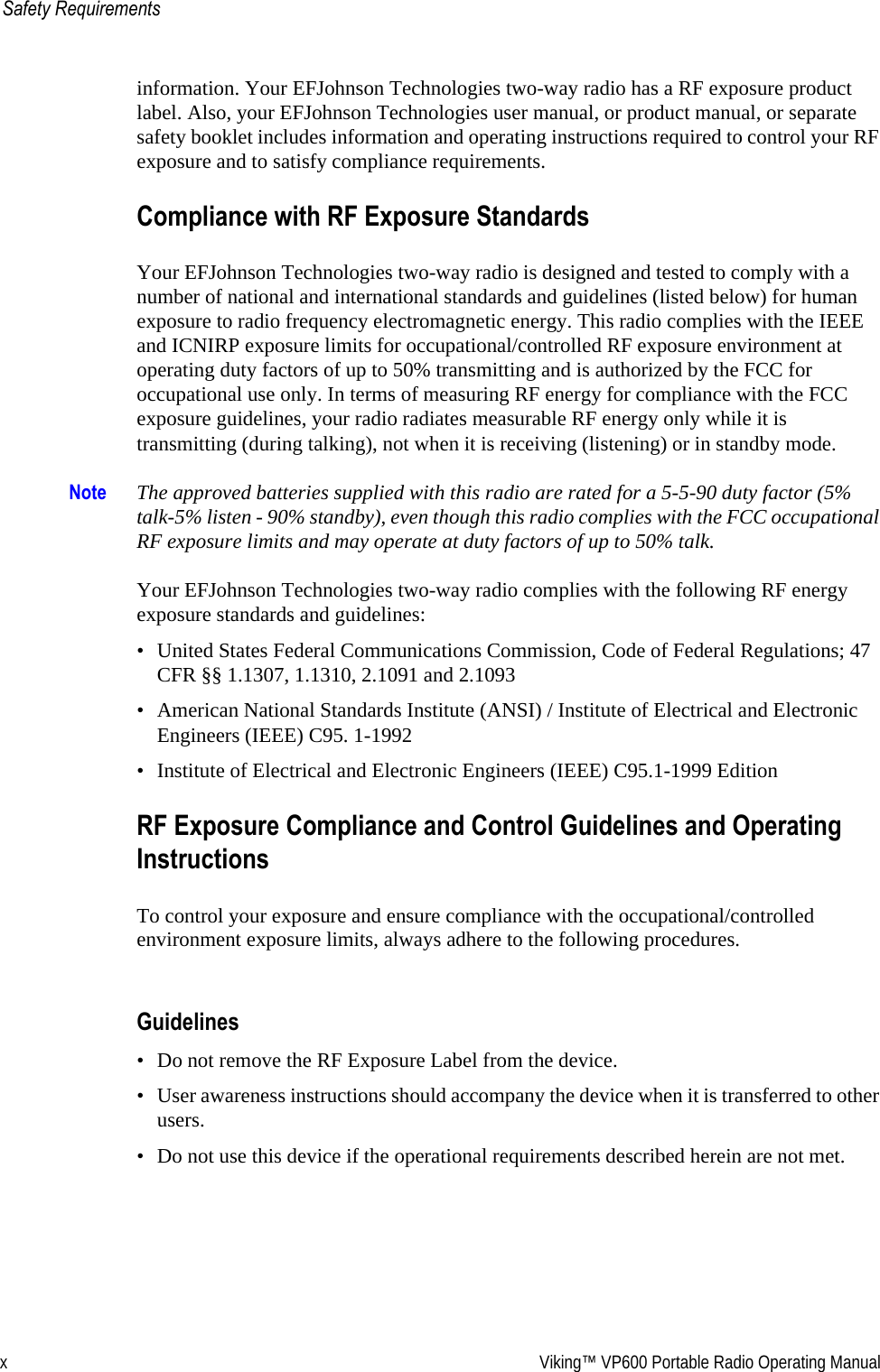 x Viking™ VP600 Portable Radio Operating ManualSafety Requirementsinformation. Your EFJohnson Technologies two-way radio has a RF exposure product label. Also, your EFJohnson Technologies user manual, or product manual, or separate safety booklet includes information and operating instructions required to control your RF exposure and to satisfy compliance requirements.Compliance with RF Exposure StandardsYour EFJohnson Technologies two-way radio is designed and tested to comply with a number of national and international standards and guidelines (listed below) for human exposure to radio frequency electromagnetic energy. This radio complies with the IEEE and ICNIRP exposure limits for occupational/controlled RF exposure environment at operating duty factors of up to 50% transmitting and is authorized by the FCC for occupational use only. In terms of measuring RF energy for compliance with the FCC exposure guidelines, your radio radiates measurable RF energy only while it is transmitting (during talking), not when it is receiving (listening) or in standby mode.Note The approved batteries supplied with this radio are rated for a 5-5-90 duty factor (5% talk-5% listen - 90% standby), even though this radio complies with the FCC occupational RF exposure limits and may operate at duty factors of up to 50% talk.Your EFJohnson Technologies two-way radio complies with the following RF energy exposure standards and guidelines:• United States Federal Communications Commission, Code of Federal Regulations; 47 CFR §§ 1.1307, 1.1310, 2.1091 and 2.1093• American National Standards Institute (ANSI) / Institute of Electrical and Electronic Engineers (IEEE) C95. 1-1992• Institute of Electrical and Electronic Engineers (IEEE) C95.1-1999 EditionRF Exposure Compliance and Control Guidelines and Operating InstructionsTo control your exposure and ensure compliance with the occupational/controlled environment exposure limits, always adhere to the following procedures.Guidelines• Do not remove the RF Exposure Label from the device.• User awareness instructions should accompany the device when it is transferred to other users.• Do not use this device if the operational requirements described herein are not met.