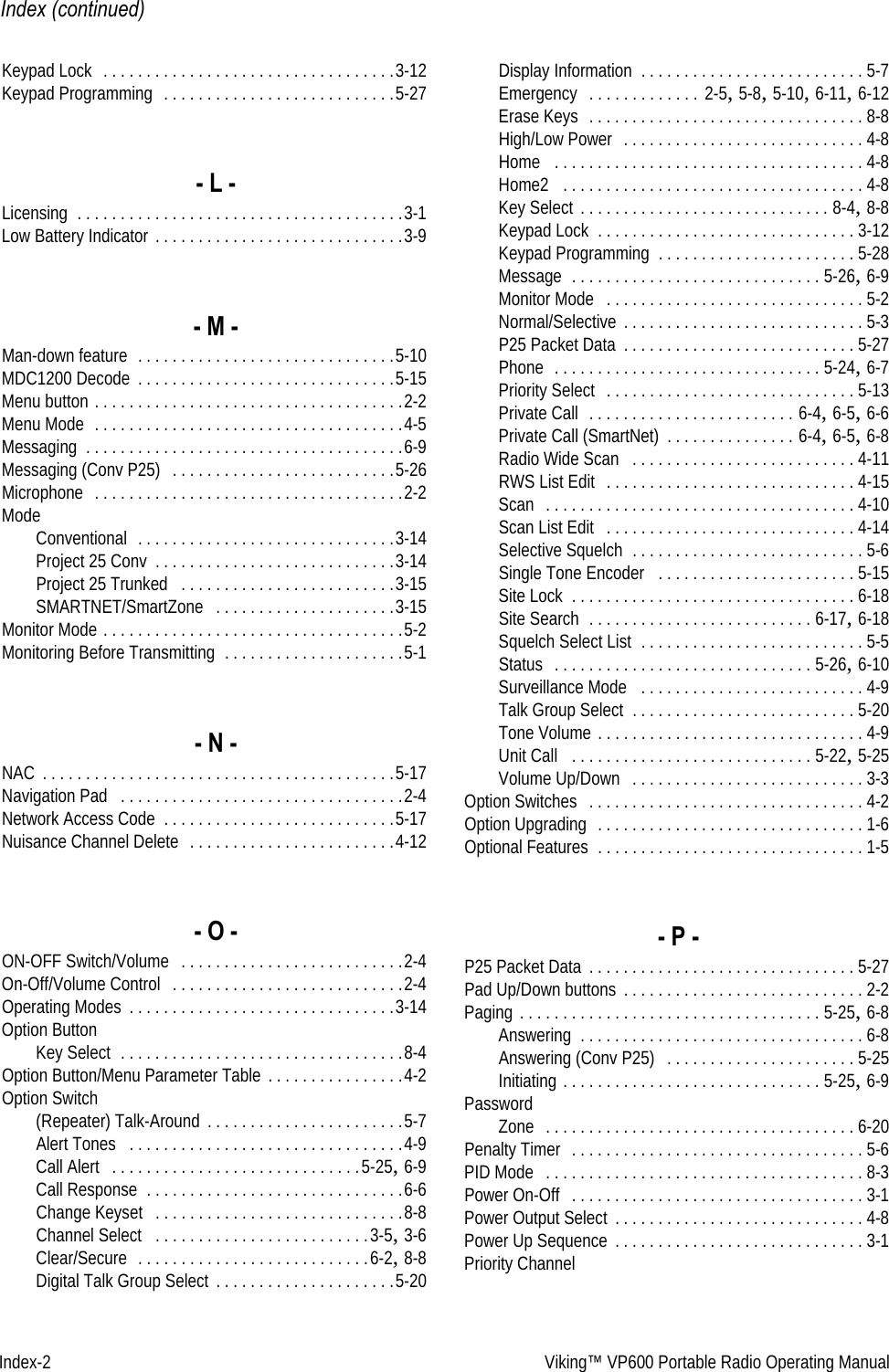 Index-2 Viking™ VP600 Portable Radio Operating ManualIndex (continued)Keypad Lock  . . . . . . . . . . . . . . . . . . . . . . . . . . . . . . . . . .3-12Keypad Programming  . . . . . . . . . . . . . . . . . . . . . . . . . . .5-27- L -Licensing . . . . . . . . . . . . . . . . . . . . . . . . . . . . . . . . . . . . . .3-1Low Battery Indicator . . . . . . . . . . . . . . . . . . . . . . . . . . . . .3-9- M -Man-down feature  . . . . . . . . . . . . . . . . . . . . . . . . . . . . . .5-10MDC1200 Decode . . . . . . . . . . . . . . . . . . . . . . . . . . . . . .5-15Menu button . . . . . . . . . . . . . . . . . . . . . . . . . . . . . . . . . . . .2-2Menu Mode  . . . . . . . . . . . . . . . . . . . . . . . . . . . . . . . . . . . .4-5Messaging . . . . . . . . . . . . . . . . . . . . . . . . . . . . . . . . . . . . .6-9Messaging (Conv P25)  . . . . . . . . . . . . . . . . . . . . . . . . . .5-26Microphone  . . . . . . . . . . . . . . . . . . . . . . . . . . . . . . . . . . . .2-2ModeConventional  . . . . . . . . . . . . . . . . . . . . . . . . . . . . . .3-14Project 25 Conv . . . . . . . . . . . . . . . . . . . . . . . . . . . .3-14Project 25 Trunked  . . . . . . . . . . . . . . . . . . . . . . . . .3-15SMARTNET/SmartZone  . . . . . . . . . . . . . . . . . . . . .3-15Monitor Mode . . . . . . . . . . . . . . . . . . . . . . . . . . . . . . . . . . .5-2Monitoring Before Transmitting . . . . . . . . . . . . . . . . . . . . .5-1- N -NAC . . . . . . . . . . . . . . . . . . . . . . . . . . . . . . . . . . . . . . . . .5-17Navigation Pad  . . . . . . . . . . . . . . . . . . . . . . . . . . . . . . . . .2-4Network Access Code . . . . . . . . . . . . . . . . . . . . . . . . . . .5-17Nuisance Channel Delete  . . . . . . . . . . . . . . . . . . . . . . . .4-12- O -ON-OFF Switch/Volume  . . . . . . . . . . . . . . . . . . . . . . . . . .2-4On-Off/Volume Control  . . . . . . . . . . . . . . . . . . . . . . . . . . .2-4Operating Modes . . . . . . . . . . . . . . . . . . . . . . . . . . . . . . .3-14Option ButtonKey Select . . . . . . . . . . . . . . . . . . . . . . . . . . . . . . . . .8-4Option Button/Menu Parameter Table . . . . . . . . . . . . . . . .4-2Option Switch(Repeater) Talk-Around . . . . . . . . . . . . . . . . . . . . . . .5-7Alert Tones  . . . . . . . . . . . . . . . . . . . . . . . . . . . . . . . .4-9Call Alert  . . . . . . . . . . . . . . . . . . . . . . . . . . . . .5-25, 6-9Call Response . . . . . . . . . . . . . . . . . . . . . . . . . . . . . .6-6Change Keyset  . . . . . . . . . . . . . . . . . . . . . . . . . . . . .8-8Channel Select  . . . . . . . . . . . . . . . . . . . . . . . . .3-5, 3-6Clear/Secure  . . . . . . . . . . . . . . . . . . . . . . . . . . .6-2, 8-8Digital Talk Group Select . . . . . . . . . . . . . . . . . . . . .5-20Display Information . . . . . . . . . . . . . . . . . . . . . . . . . . 5-7Emergency  . . . . . . . . . . . . . 2-5, 5-8, 5-10, 6-11, 6-12Erase Keys  . . . . . . . . . . . . . . . . . . . . . . . . . . . . . . . . 8-8High/Low Power  . . . . . . . . . . . . . . . . . . . . . . . . . . . . 4-8Home  . . . . . . . . . . . . . . . . . . . . . . . . . . . . . . . . . . . . 4-8Home2  . . . . . . . . . . . . . . . . . . . . . . . . . . . . . . . . . . . 4-8Key Select . . . . . . . . . . . . . . . . . . . . . . . . . . . . . 8-4, 8-8Keypad Lock . . . . . . . . . . . . . . . . . . . . . . . . . . . . . . 3-12Keypad Programming . . . . . . . . . . . . . . . . . . . . . . . 5-28Message . . . . . . . . . . . . . . . . . . . . . . . . . . . . . 5-26, 6-9Monitor Mode  . . . . . . . . . . . . . . . . . . . . . . . . . . . . . . 5-2Normal/Selective . . . . . . . . . . . . . . . . . . . . . . . . . . . . 5-3P25 Packet Data . . . . . . . . . . . . . . . . . . . . . . . . . . . 5-27Phone  . . . . . . . . . . . . . . . . . . . . . . . . . . . . . . . 5-24, 6-7Priority Select  . . . . . . . . . . . . . . . . . . . . . . . . . . . . . 5-13Private Call  . . . . . . . . . . . . . . . . . . . . . . . . 6-4, 6-5, 6-6Private Call (SmartNet) . . . . . . . . . . . . . . . 6-4, 6-5, 6-8Radio Wide Scan  . . . . . . . . . . . . . . . . . . . . . . . . . . 4-11RWS List Edit  . . . . . . . . . . . . . . . . . . . . . . . . . . . . . 4-15Scan  . . . . . . . . . . . . . . . . . . . . . . . . . . . . . . . . . . . . 4-10Scan List Edit  . . . . . . . . . . . . . . . . . . . . . . . . . . . . . 4-14Selective Squelch . . . . . . . . . . . . . . . . . . . . . . . . . . . 5-6Single Tone Encoder  . . . . . . . . . . . . . . . . . . . . . . . 5-15Site Lock . . . . . . . . . . . . . . . . . . . . . . . . . . . . . . . . . 6-18Site Search . . . . . . . . . . . . . . . . . . . . . . . . . . 6-17, 6-18Squelch Select List . . . . . . . . . . . . . . . . . . . . . . . . . . 5-5Status  . . . . . . . . . . . . . . . . . . . . . . . . . . . . . . 5-26, 6-10Surveillance Mode  . . . . . . . . . . . . . . . . . . . . . . . . . . 4-9Talk Group Select . . . . . . . . . . . . . . . . . . . . . . . . . . 5-20Tone Volume . . . . . . . . . . . . . . . . . . . . . . . . . . . . . . . 4-9Unit Call  . . . . . . . . . . . . . . . . . . . . . . . . . . . . 5-22, 5-25Volume Up/Down  . . . . . . . . . . . . . . . . . . . . . . . . . . . 3-3Option Switches  . . . . . . . . . . . . . . . . . . . . . . . . . . . . . . . . 4-2Option Upgrading  . . . . . . . . . . . . . . . . . . . . . . . . . . . . . . . 1-6Optional Features . . . . . . . . . . . . . . . . . . . . . . . . . . . . . . . 1-5- P -P25 Packet Data . . . . . . . . . . . . . . . . . . . . . . . . . . . . . . . 5-27Pad Up/Down buttons . . . . . . . . . . . . . . . . . . . . . . . . . . . . 2-2Paging . . . . . . . . . . . . . . . . . . . . . . . . . . . . . . . . . . . 5-25, 6-8Answering . . . . . . . . . . . . . . . . . . . . . . . . . . . . . . . . . 6-8Answering (Conv P25)  . . . . . . . . . . . . . . . . . . . . . . 5-25Initiating . . . . . . . . . . . . . . . . . . . . . . . . . . . . . . 5-25, 6-9PasswordZone  . . . . . . . . . . . . . . . . . . . . . . . . . . . . . . . . . . . . 6-20Penalty Timer  . . . . . . . . . . . . . . . . . . . . . . . . . . . . . . . . . . 5-6PID Mode  . . . . . . . . . . . . . . . . . . . . . . . . . . . . . . . . . . . . . 8-3Power On-Off  . . . . . . . . . . . . . . . . . . . . . . . . . . . . . . . . . . 3-1Power Output Select . . . . . . . . . . . . . . . . . . . . . . . . . . . . . 4-8Power Up Sequence . . . . . . . . . . . . . . . . . . . . . . . . . . . . . 3-1Priority Channel