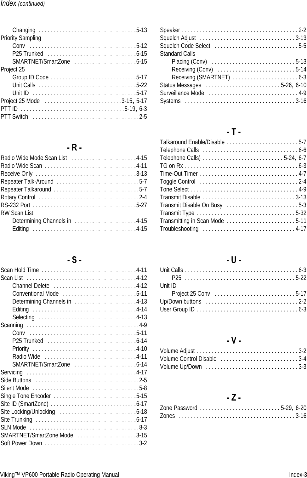 Viking™ VP600 Portable Radio Operating Manual   Index-3Index (continued)Changing . . . . . . . . . . . . . . . . . . . . . . . . . . . . . . . . .5-13Priority SamplingConv  . . . . . . . . . . . . . . . . . . . . . . . . . . . . . . . . . . . .5-12P25 Trunked  . . . . . . . . . . . . . . . . . . . . . . . . . . . . . .6-15SMARTNET/SmartZone  . . . . . . . . . . . . . . . . . . . . .6-15Project 25Group ID Code . . . . . . . . . . . . . . . . . . . . . . . . . . . . .5-17Unit Calls . . . . . . . . . . . . . . . . . . . . . . . . . . . . . . . . .5-22Unit ID  . . . . . . . . . . . . . . . . . . . . . . . . . . . . . . . . . . .5-17Project 25 Mode  . . . . . . . . . . . . . . . . . . . . . . . . . .3-15, 5-17PTT ID . . . . . . . . . . . . . . . . . . . . . . . . . . . . . . . . . . .5-19, 6-3PTT Switch  . . . . . . . . . . . . . . . . . . . . . . . . . . . . . . . . . . . .2-5- R -Radio Wide Mode Scan List  . . . . . . . . . . . . . . . . . . . . . .4-15Radio Wide Scan . . . . . . . . . . . . . . . . . . . . . . . . . . . . . . .4-11Receive Only . . . . . . . . . . . . . . . . . . . . . . . . . . . . . . . . . .3-13Repeater Talk-Around . . . . . . . . . . . . . . . . . . . . . . . . . . . .5-7Repeater Talkaround . . . . . . . . . . . . . . . . . . . . . . . . . . . . .5-7Rotary Control . . . . . . . . . . . . . . . . . . . . . . . . . . . . . . . . . .2-4RS-232 Port . . . . . . . . . . . . . . . . . . . . . . . . . . . . . . . . . . .5-27RW Scan ListDetermining Channels in . . . . . . . . . . . . . . . . . . . . .4-15Editing  . . . . . . . . . . . . . . . . . . . . . . . . . . . . . . . . . . .4-15- S -Scan Hold Time . . . . . . . . . . . . . . . . . . . . . . . . . . . . . . . .4-11Scan List  . . . . . . . . . . . . . . . . . . . . . . . . . . . . . . . . . . . . .4-12Channel Delete  . . . . . . . . . . . . . . . . . . . . . . . . . . . .4-12Conventional Mode  . . . . . . . . . . . . . . . . . . . . . . . . .5-11Determining Channels in . . . . . . . . . . . . . . . . . . . . .4-13Editing  . . . . . . . . . . . . . . . . . . . . . . . . . . . . . . . . . . .4-14Selecting  . . . . . . . . . . . . . . . . . . . . . . . . . . . . . . . . .4-13Scanning  . . . . . . . . . . . . . . . . . . . . . . . . . . . . . . . . . . . . . .4-9Conv  . . . . . . . . . . . . . . . . . . . . . . . . . . . . . . . . . . . .5-11P25 Trunked  . . . . . . . . . . . . . . . . . . . . . . . . . . . . . .6-14Priority  . . . . . . . . . . . . . . . . . . . . . . . . . . . . . . . . . . .4-10Radio Wide  . . . . . . . . . . . . . . . . . . . . . . . . . . . . . . .4-11SMARTNET/SmartZone  . . . . . . . . . . . . . . . . . . . . .6-14Servicing  . . . . . . . . . . . . . . . . . . . . . . . . . . . . . . . . . . . . .4-17Side Buttons  . . . . . . . . . . . . . . . . . . . . . . . . . . . . . . . . . . .2-5Silent Mode  . . . . . . . . . . . . . . . . . . . . . . . . . . . . . . . . . . . .5-8Single Tone Encoder . . . . . . . . . . . . . . . . . . . . . . . . . . . .5-15Site ID (SmartZone) . . . . . . . . . . . . . . . . . . . . . . . . . . . . .6-17Site Locking/Unlocking  . . . . . . . . . . . . . . . . . . . . . . . . . .6-18Site Trunking . . . . . . . . . . . . . . . . . . . . . . . . . . . . . . . . . .6-17SLN Mode  . . . . . . . . . . . . . . . . . . . . . . . . . . . . . . . . . . . . .8-3SMARTNET/SmartZone Mode  . . . . . . . . . . . . . . . . . . . .3-15Soft Power Down . . . . . . . . . . . . . . . . . . . . . . . . . . . . . . . .3-2Speaker . . . . . . . . . . . . . . . . . . . . . . . . . . . . . . . . . . . . . . . 2-2Squelch Adjust  . . . . . . . . . . . . . . . . . . . . . . . . . . . . . . . . 3-13Squelch Code Select  . . . . . . . . . . . . . . . . . . . . . . . . . . . . 5-5Standard CallsPlacing (Conv)  . . . . . . . . . . . . . . . . . . . . . . . . . . . . 5-13Receiving (Conv)  . . . . . . . . . . . . . . . . . . . . . . . . . . 5-14Receiving (SMARTNET) . . . . . . . . . . . . . . . . . . . . . . 6-3Status Messages  . . . . . . . . . . . . . . . . . . . . . . . . . 5-26, 6-10Surveillance Mode  . . . . . . . . . . . . . . . . . . . . . . . . . . . . . . 4-9Systems  . . . . . . . . . . . . . . . . . . . . . . . . . . . . . . . . . . . . . 3-16- T -Talkaround Enable/Disable . . . . . . . . . . . . . . . . . . . . . . . . 5-7Telephone Calls  . . . . . . . . . . . . . . . . . . . . . . . . . . . . . . . . 6-6Telephone Calls) . . . . . . . . . . . . . . . . . . . . . . . . . . . 5-24, 6-7TG on Rx . . . . . . . . . . . . . . . . . . . . . . . . . . . . . . . . . . . . . . 6-3Time-Out Timer . . . . . . . . . . . . . . . . . . . . . . . . . . . . . . . . . 4-7Toggle Control  . . . . . . . . . . . . . . . . . . . . . . . . . . . . . . . . . 2-4Tone Select . . . . . . . . . . . . . . . . . . . . . . . . . . . . . . . . . . . . 4-9Transmit Disable . . . . . . . . . . . . . . . . . . . . . . . . . . . . . . . 3-13Transmit Disable On Busy  . . . . . . . . . . . . . . . . . . . . . . . . 5-3Transmit Type . . . . . . . . . . . . . . . . . . . . . . . . . . . . . . . . . 5-32Transmitting in Scan Mode . . . . . . . . . . . . . . . . . . . . . . . 5-11Troubleshooting  . . . . . . . . . . . . . . . . . . . . . . . . . . . . . . . 4-17- U -Unit Calls . . . . . . . . . . . . . . . . . . . . . . . . . . . . . . . . . . . . . . 6-3P25  . . . . . . . . . . . . . . . . . . . . . . . . . . . . . . . . . . . . . 5-22Unit IDProject 25 Conv  . . . . . . . . . . . . . . . . . . . . . . . . . . . 5-17Up/Down buttons  . . . . . . . . . . . . . . . . . . . . . . . . . . . . . . . 2-2User Group ID . . . . . . . . . . . . . . . . . . . . . . . . . . . . . . . . . . 6-3- V -Volume Adjust . . . . . . . . . . . . . . . . . . . . . . . . . . . . . . . . . . 3-2Volume Control Disable  . . . . . . . . . . . . . . . . . . . . . . . . . . 3-4Volume Up/Down  . . . . . . . . . . . . . . . . . . . . . . . . . . . . . . . 3-3- Z -Zone Password . . . . . . . . . . . . . . . . . . . . . . . . . . . 5-29, 6-20Zones  . . . . . . . . . . . . . . . . . . . . . . . . . . . . . . . . . . . . . . . 3-16