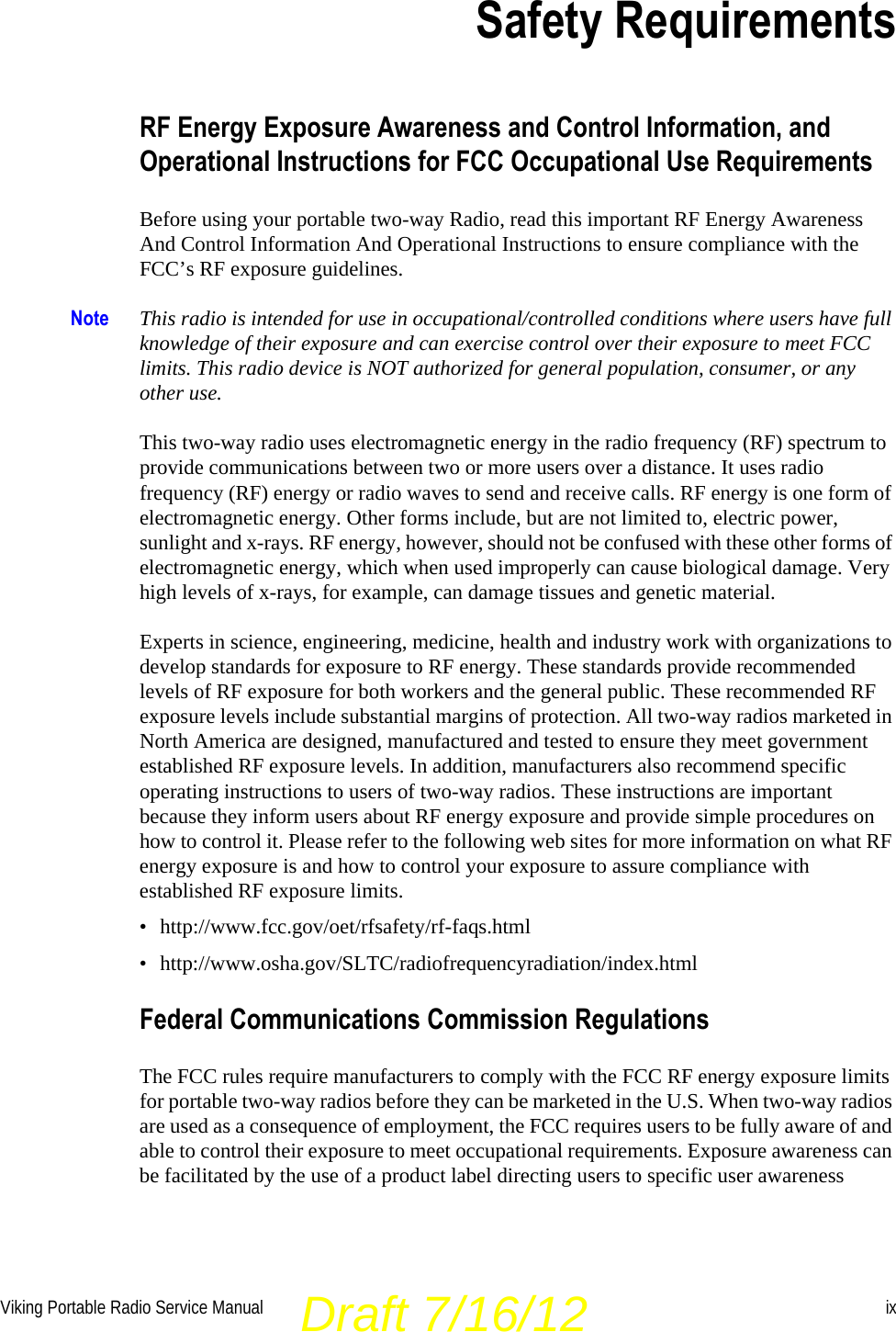 Viking Portable Radio Service Manual ixSection0Safety RequirementsRF Energy Exposure Awareness and Control Information, and Operational Instructions for FCC Occupational Use RequirementsBefore using your portable two-way Radio, read this important RF Energy Awareness And Control Information And Operational Instructions to ensure compliance with the FCC’s RF exposure guidelines.Note This radio is intended for use in occupational/controlled conditions where users have full knowledge of their exposure and can exercise control over their exposure to meet FCC limits. This radio device is NOT authorized for general population, consumer, or any other use.This two-way radio uses electromagnetic energy in the radio frequency (RF) spectrum to provide communications between two or more users over a distance. It uses radio frequency (RF) energy or radio waves to send and receive calls. RF energy is one form of electromagnetic energy. Other forms include, but are not limited to, electric power, sunlight and x-rays. RF energy, however, should not be confused with these other forms of electromagnetic energy, which when used improperly can cause biological damage. Very high levels of x-rays, for example, can damage tissues and genetic material.Experts in science, engineering, medicine, health and industry work with organizations to develop standards for exposure to RF energy. These standards provide recommended levels of RF exposure for both workers and the general public. These recommended RF exposure levels include substantial margins of protection. All two-way radios marketed in North America are designed, manufactured and tested to ensure they meet government established RF exposure levels. In addition, manufacturers also recommend specific operating instructions to users of two-way radios. These instructions are important because they inform users about RF energy exposure and provide simple procedures on how to control it. Please refer to the following web sites for more information on what RF energy exposure is and how to control your exposure to assure compliance with established RF exposure limits.• http://www.fcc.gov/oet/rfsafety/rf-faqs.html• http://www.osha.gov/SLTC/radiofrequencyradiation/index.htmlFederal Communications Commission RegulationsThe FCC rules require manufacturers to comply with the FCC RF energy exposure limits for portable two-way radios before they can be marketed in the U.S. When two-way radios are used as a consequence of employment, the FCC requires users to be fully aware of and able to control their exposure to meet occupational requirements. Exposure awareness can be facilitated by the use of a product label directing users to specific user awareness Draft 7/16/12