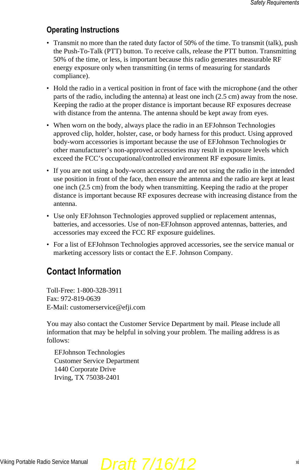 Viking Portable Radio Service Manual xiSafety RequirementsOperating Instructions• Transmit no more than the rated duty factor of 50% of the time. To transmit (talk), push the Push-To-Talk (PTT) button. To receive calls, release the PTT button. Transmitting 50% of the time, or less, is important because this radio generates measurable RF energy exposure only when transmitting (in terms of measuring for standards compliance).• Hold the radio in a vertical position in front of face with the microphone (and the other parts of the radio, including the antenna) at least one inch (2.5 cm) away from the nose. Keeping the radio at the proper distance is important because RF exposures decrease with distance from the antenna. The antenna should be kept away from eyes.• When worn on the body, always place the radio in an EFJohnson Technologies approved clip, holder, holster, case, or body harness for this product. Using approved body-worn accessories is important because the use of EFJohnson Technologies or other manufacturer’s non-approved accessories may result in exposure levels which exceed the FCC’s occupational/controlled environment RF exposure limits.• If you are not using a body-worn accessory and are not using the radio in the intended use position in front of the face, then ensure the antenna and the radio are kept at least one inch (2.5 cm) from the body when transmitting. Keeping the radio at the proper distance is important because RF exposures decrease with increasing distance from the antenna.• Use only EFJohnson Technologies approved supplied or replacement antennas, batteries, and accessories. Use of non-EFJohnson approved antennas, batteries, and accessories may exceed the FCC RF exposure guidelines.• For a list of EFJohnson Technologies approved accessories, see the service manual or marketing accessory lists or contact the E.F. Johnson Company.Contact InformationToll-Free: 1-800-328-3911Fax: 972-819-0639E-Mail: customerservice@efji.comYou may also contact the Customer Service Department by mail. Please include all information that may be helpful in solving your problem. The mailing address is as follows:EFJohnson TechnologiesCustomer Service Department 1440 Corporate DriveIrving, TX 75038-2401Draft 7/16/12