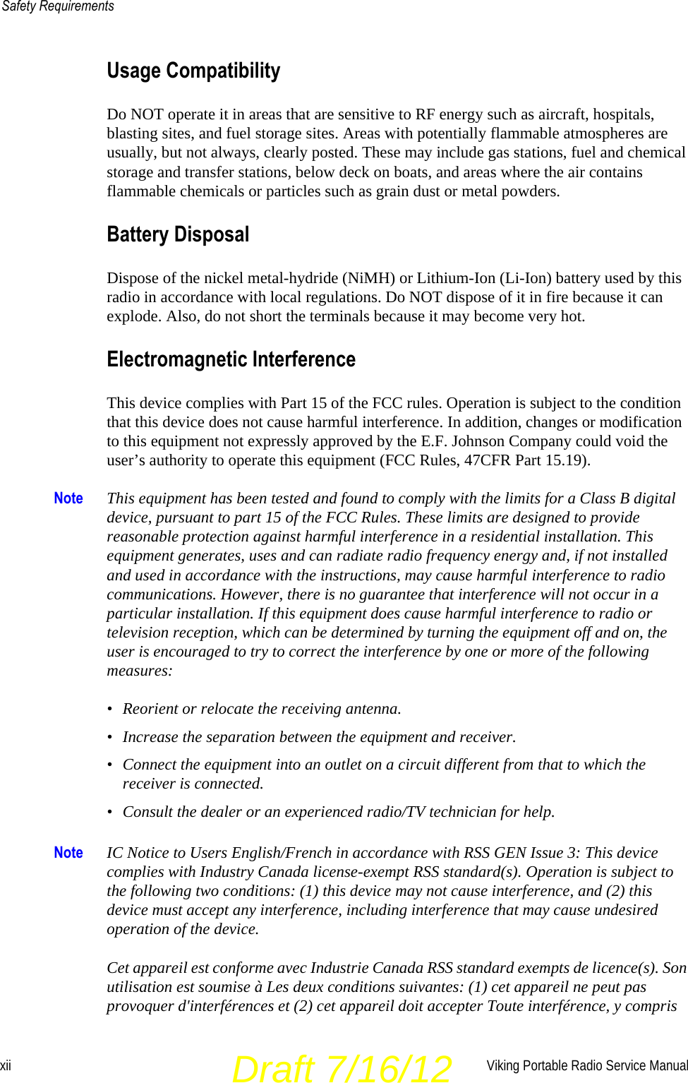 xii Viking Portable Radio Service ManualSafety RequirementsUsage CompatibilityDo NOT operate it in areas that are sensitive to RF energy such as aircraft, hospitals, blasting sites, and fuel storage sites. Areas with potentially flammable atmospheres are usually, but not always, clearly posted. These may include gas stations, fuel and chemical storage and transfer stations, below deck on boats, and areas where the air contains flammable chemicals or particles such as grain dust or metal powders.Battery DisposalDispose of the nickel metal-hydride (NiMH) or Lithium-Ion (Li-Ion) battery used by this radio in accordance with local regulations. Do NOT dispose of it in fire because it can explode. Also, do not short the terminals because it may become very hot.Electromagnetic Interference This device complies with Part 15 of the FCC rules. Operation is subject to the condition that this device does not cause harmful interference. In addition, changes or modification to this equipment not expressly approved by the E.F. Johnson Company could void the user’s authority to operate this equipment (FCC Rules, 47CFR Part 15.19).Note This equipment has been tested and found to comply with the limits for a Class B digital device, pursuant to part 15 of the FCC Rules. These limits are designed to provide reasonable protection against harmful interference in a residential installation. This equipment generates, uses and can radiate radio frequency energy and, if not installed and used in accordance with the instructions, may cause harmful interference to radio communications. However, there is no guarantee that interference will not occur in a particular installation. If this equipment does cause harmful interference to radio or television reception, which can be determined by turning the equipment off and on, the user is encouraged to try to correct the interference by one or more of the following measures:• Reorient or relocate the receiving antenna.• Increase the separation between the equipment and receiver.• Connect the equipment into an outlet on a circuit different from that to which the receiver is connected.• Consult the dealer or an experienced radio/TV technician for help.Note IC Notice to Users English/French in accordance with RSS GEN Issue 3: This device complies with Industry Canada license-exempt RSS standard(s). Operation is subject to the following two conditions: (1) this device may not cause interference, and (2) this device must accept any interference, including interference that may cause undesired operation of the device.Cet appareil est conforme avec Industrie Canada RSS standard exempts de licence(s). Son utilisation est soumise à Les deux conditions suivantes: (1) cet appareil ne peut pas provoquer d&apos;interférences et (2) cet appareil doit accepter Toute interférence, y compris Draft 7/16/12