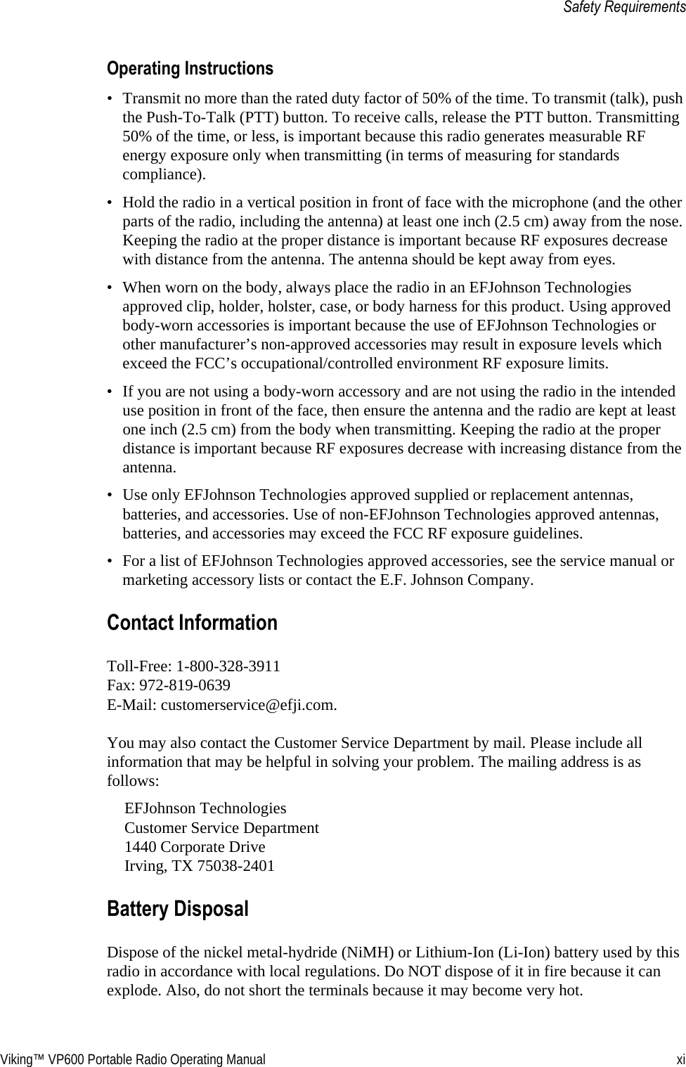 Viking™ VP600 Portable Radio Operating Manual xiSafety RequirementsOperating Instructions• Transmit no more than the rated duty factor of 50% of the time. To transmit (talk), push the Push-To-Talk (PTT) button. To receive calls, release the PTT button. Transmitting 50% of the time, or less, is important because this radio generates measurable RF energy exposure only when transmitting (in terms of measuring for standards compliance).• Hold the radio in a vertical position in front of face with the microphone (and the other parts of the radio, including the antenna) at least one inch (2.5 cm) away from the nose. Keeping the radio at the proper distance is important because RF exposures decrease with distance from the antenna. The antenna should be kept away from eyes.• When worn on the body, always place the radio in an EFJohnson Technologies approved clip, holder, holster, case, or body harness for this product. Using approved body-worn accessories is important because the use of EFJohnson Technologies or other manufacturer’s non-approved accessories may result in exposure levels which exceed the FCC’s occupational/controlled environment RF exposure limits.• If you are not using a body-worn accessory and are not using the radio in the intended use position in front of the face, then ensure the antenna and the radio are kept at least one inch (2.5 cm) from the body when transmitting. Keeping the radio at the proper distance is important because RF exposures decrease with increasing distance from the antenna.• Use only EFJohnson Technologies approved supplied or replacement antennas, batteries, and accessories. Use of non-EFJohnson Technologies approved antennas, batteries, and accessories may exceed the FCC RF exposure guidelines.• For a list of EFJohnson Technologies approved accessories, see the service manual or marketing accessory lists or contact the E.F. Johnson Company.Contact InformationToll-Free: 1-800-328-3911 Fax: 972-819-0639 E-Mail: customerservice@efji.com.You may also contact the Customer Service Department by mail. Please include all information that may be helpful in solving your problem. The mailing address is as follows:EFJohnson Technologies Customer Service Department  1440 Corporate Drive Irving, TX 75038-2401Battery DisposalDispose of the nickel metal-hydride (NiMH) or Lithium-Ion (Li-Ion) battery used by this radio in accordance with local regulations. Do NOT dispose of it in fire because it can explode. Also, do not short the terminals because it may become very hot.