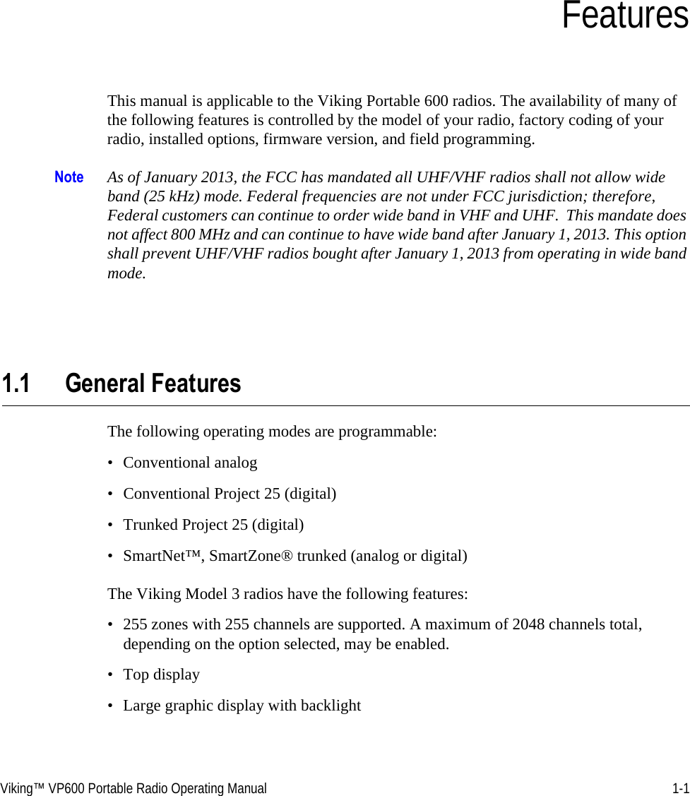 Viking™ VP600 Portable Radio Operating Manual 1-1SECTIONSection 1FeaturesThis manual is applicable to the Viking Portable 600 radios. The availability of many of the following features is controlled by the model of your radio, factory coding of your radio, installed options, firmware version, and field programming.Note As of January 2013, the FCC has mandated all UHF/VHF radios shall not allow wide band (25 kHz) mode. Federal frequencies are not under FCC jurisdiction; therefore, Federal customers can continue to order wide band in VHF and UHF.  This mandate does not affect 800 MHz and can continue to have wide band after January 1, 2013. This option shall prevent UHF/VHF radios bought after January 1, 2013 from operating in wide band mode.1.1 General FeaturesThe following operating modes are programmable:• Conventional analog• Conventional Project 25 (digital)• Trunked Project 25 (digital)• SmartNet™, SmartZone® trunked (analog or digital)The Viking Model 3 radios have the following features:• 255 zones with 255 channels are supported. A maximum of 2048 channels total, depending on the option selected, may be enabled.• Top display• Large graphic display with backlight