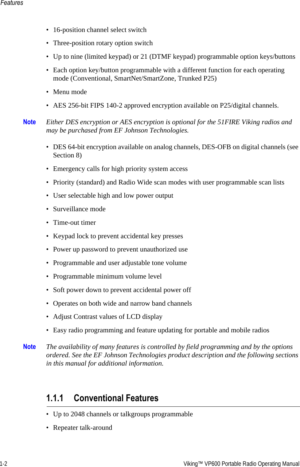 1-2  Viking™ VP600 Portable Radio Operating ManualFeatures• 16-position channel select switch• Three-position rotary option switch• Up to nine (limited keypad) or 21 (DTMF keypad) programmable option keys/buttons• Each option key/button programmable with a different function for each operating mode (Conventional, SmartNet/SmartZone, Trunked P25)• Menu mode• AES 256-bit FIPS 140-2 approved encryption available on P25/digital channels.Note Either DES encryption or AES encryption is optional for the 51FIRE Viking radios and may be purchased from EF Johnson Technologies.• DES 64-bit encryption available on analog channels, DES-OFB on digital channels (see Section 8)• Emergency calls for high priority system access• Priority (standard) and Radio Wide scan modes with user programmable scan lists• User selectable high and low power output• Surveillance mode• Time-out timer• Keypad lock to prevent accidental key presses• Power up password to prevent unauthorized use• Programmable and user adjustable tone volume• Programmable minimum volume level• Soft power down to prevent accidental power off• Operates on both wide and narrow band channels• Adjust Contrast values of LCD display• Easy radio programming and feature updating for portable and mobile radiosNote The availability of many features is controlled by field programming and by the options ordered. See the EF Johnson Technologies product description and the following sections in this manual for additional information.1.1.1 Conventional Features• Up to 2048 channels or talkgroups programmable• Repeater talk-around