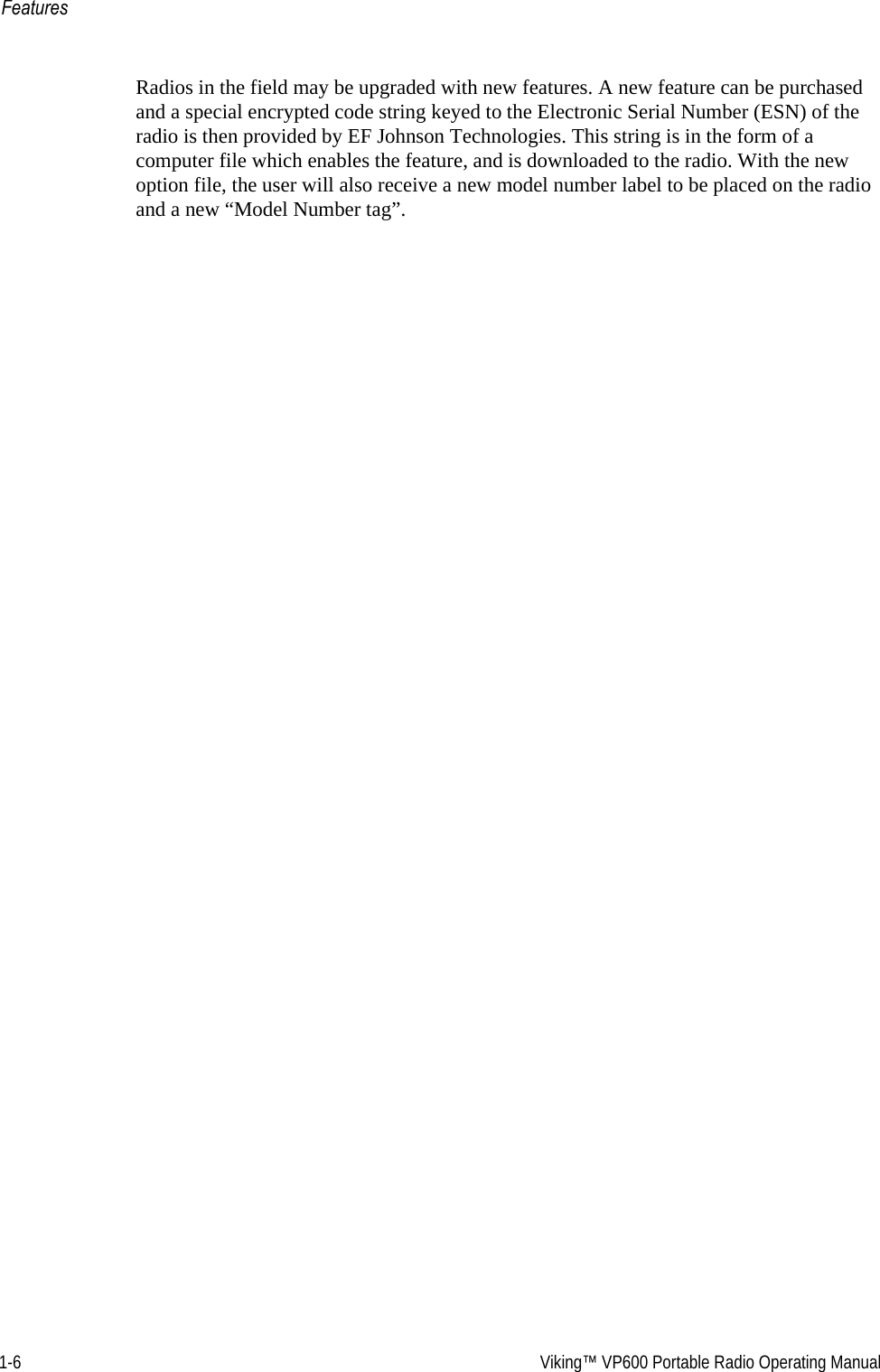 1-6  Viking™ VP600 Portable Radio Operating ManualFeaturesRadios in the field may be upgraded with new features. A new feature can be purchased and a special encrypted code string keyed to the Electronic Serial Number (ESN) of the radio is then provided by EF Johnson Technologies. This string is in the form of a computer file which enables the feature, and is downloaded to the radio. With the new option file, the user will also receive a new model number label to be placed on the radio and a new “Model Number tag”.