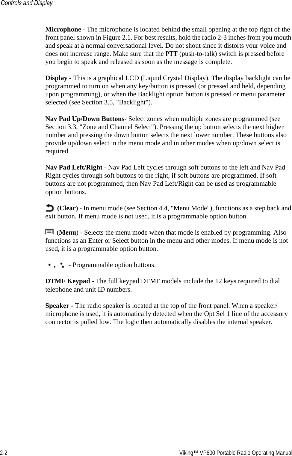 2-2  Viking™ VP600 Portable Radio Operating ManualControls and DisplayMicrophone - The microphone is located behind the small opening at the top right of the front panel shown in Figure 2.1. For best results, hold the radio 2-3 inches from you mouth and speak at a normal conversational level. Do not shout since it distorts your voice and does not increase range. Make sure that the PTT (push-to-talk) switch is pressed before you begin to speak and released as soon as the message is complete.Display - This is a graphical LCD (Liquid Crystal Display). The display backlight can be programmed to turn on when any key/button is pressed (or pressed and held, depending upon programming), or when the Backlight option button is pressed or menu parameter selected (see Section 3.5, &quot;Backlight&quot;). Nav Pad Up/Down Buttons- Select zones when multiple zones are programmed (see Section 3.3, &quot;Zone and Channel Select&quot;). Pressing the up button selects the next higher number and pressing the down button selects the next lower number. These buttons also provide up/down select in the menu mode and in other modes when up/down select is required. Nav Pad Left/Right - Nav Pad Left cycles through soft buttons to the left and Nav Pad Right cycles through soft buttons to the right, if soft buttons are programmed. If soft buttons are not programmed, then Nav Pad Left/Right can be used as programmable option buttons. (Clear) - In menu mode (see Section 4.4, &quot;Menu Mode&quot;), functions as a step back and exit button. If menu mode is not used, it is a programmable option button. (Menu) - Selects the menu mode when that mode is enabled by programming. Also functions as an Enter or Select button in the menu and other modes. If menu mode is not used, it is a programmable option button. ,  - Programmable option buttons.DTMF Keypad - The full keypad DTMF models include the 12 keys required to dial telephone and unit ID numbers.Speaker - The radio speaker is located at the top of the front panel. When a speaker/microphone is used, it is automatically detected when the Opt Sel 1 line of the accessory connector is pulled low. The logic then automatically disables the internal speaker.