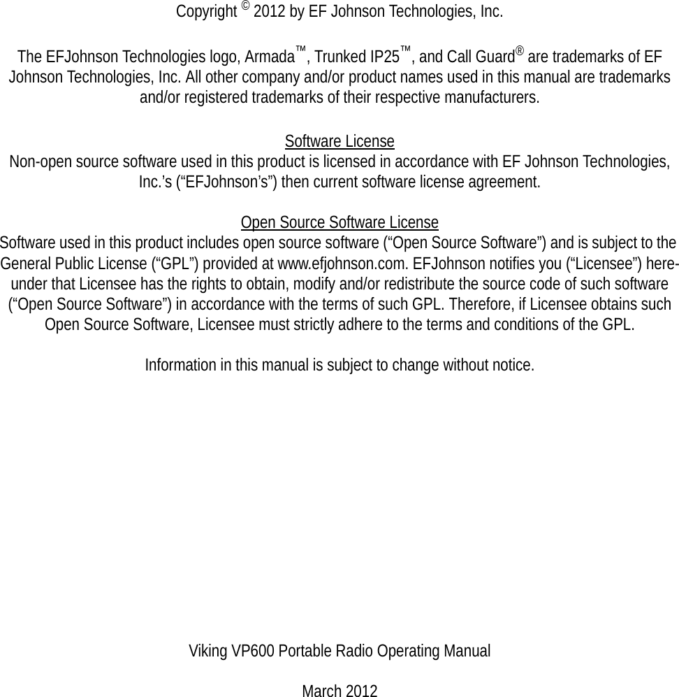 Copyright © 2012 by EF Johnson Technologies, Inc.The EFJohnson Technologies logo, Armada™, Trunked IP25™, and Call Guard® are trademarks of EF Johnson Technologies, Inc. All other company and/or product names used in this manual are trademarks and/or registered trademarks of their respective manufacturers.Software LicenseNon-open source software used in this product is licensed in accordance with EF Johnson Technologies, Inc.’s (“EFJohnson’s”) then current software license agreement.Open Source Software License Software used in this product includes open source software (“Open Source Software”) and is subject to the General Public License (“GPL”) provided at www.efjohnson.com. EFJohnson notifies you (“Licensee”) here-under that Licensee has the rights to obtain, modify and/or redistribute the source code of such software (“Open Source Software”) in accordance with the terms of such GPL. Therefore, if Licensee obtains such Open Source Software, Licensee must strictly adhere to the terms and conditions of the GPL.Information in this manual is subject to change without notice.Viking VP600 Portable Radio Operating ManualMarch 2012