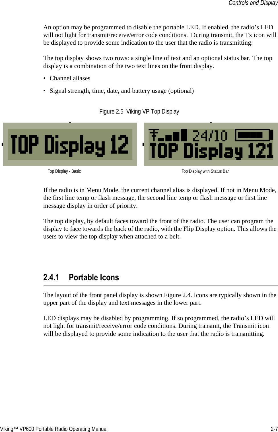 Viking™ VP600 Portable Radio Operating Manual 2-7Controls and DisplayAn option may be programmed to disable the portable LED. If enabled, the radio’s LED will not light for transmit/receive/error code conditions.  During transmit, the Tx icon will be displayed to provide some indication to the user that the radio is transmitting.The top display shows two rows: a single line of text and an optional status bar. The top display is a combination of the two text lines on the front display.• Channel aliases• Signal strength, time, date, and battery usage (optional)Figure 2.5  Viking VP Top DisplayIf the radio is in Menu Mode, the current channel alias is displayed. If not in Menu Mode, the first line temp or flash message, the second line temp or flash message or first line message display in order of priority.The top display, by default faces toward the front of the radio. The user can program the display to face towards the back of the radio, with the Flip Display option. This allows the users to view the top display when attached to a belt.2.4.1 Portable IconsThe layout of the front panel display is shown Figure 2.4. Icons are typically shown in the upper part of the display and text messages in the lower part.LED displays may be disabled by programming. If so programmed, the radio’s LED will not light for transmit/receive/error code conditions. During transmit, the Transmit icon will be displayed to provide some indication to the user that the radio is transmitting.Top Display - Basic Top Display with Status Bar