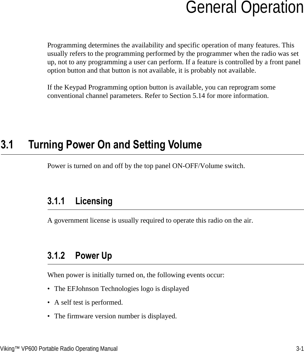 Viking™ VP600 Portable Radio Operating Manual 3-1SECTIONSection 3General OperationProgramming determines the availability and specific operation of many features. This usually refers to the programming performed by the programmer when the radio was set up, not to any programming a user can perform. If a feature is controlled by a front panel option button and that button is not available, it is probably not available.If the Keypad Programming option button is available, you can reprogram some conventional channel parameters. Refer to Section 5.14 for more information.3.1 Turning Power On and Setting VolumePower is turned on and off by the top panel ON-OFF/Volume switch. 3.1.1 LicensingA government license is usually required to operate this radio on the air.3.1.2 Power UpWhen power is initially turned on, the following events occur:• The EFJohnson Technologies logo is displayed• A self test is performed.• The firmware version number is displayed.