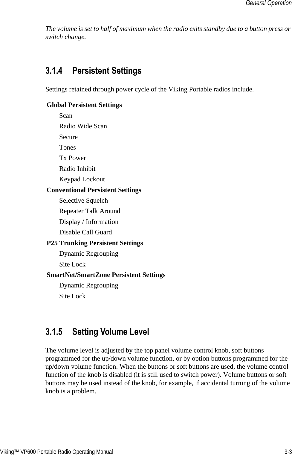 Viking™ VP600 Portable Radio Operating Manual 3-3General OperationThe volume is set to half of maximum when the radio exits standby due to a button press or switch change.3.1.4 Persistent SettingsSettings retained through power cycle of the Viking Portable radios include. 3.1.5 Setting Volume LevelThe volume level is adjusted by the top panel volume control knob, soft buttons programmed for the up/down volume function, or by option buttons programmed for the up/down volume function. When the buttons or soft buttons are used, the volume control function of the knob is disabled (it is still used to switch power). Volume buttons or soft buttons may be used instead of the knob, for example, if accidental turning of the volume knob is a problem.Global Persistent SettingsScanRadio Wide ScanSecureTonesTx PowerRadio InhibitKeypad LockoutConventional Persistent SettingsSelective SquelchRepeater Talk AroundDisplay / InformationDisable Call GuardP25 Trunking Persistent SettingsDynamic RegroupingSite LockSmartNet/SmartZone Persistent SettingsDynamic RegroupingSite Lock