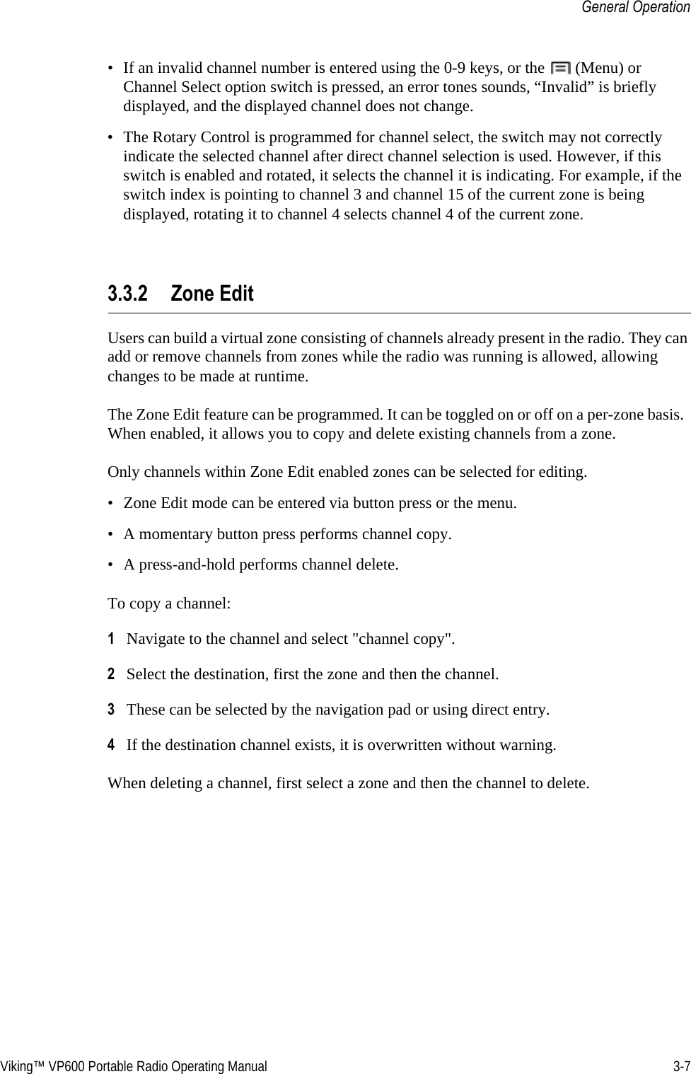 Viking™ VP600 Portable Radio Operating Manual 3-7General Operation• If an invalid channel number is entered using the 0-9 keys, or the   (Menu) or Channel Select option switch is pressed, an error tones sounds, “Invalid” is briefly displayed, and the displayed channel does not change.• The Rotary Control is programmed for channel select, the switch may not correctly indicate the selected channel after direct channel selection is used. However, if this switch is enabled and rotated, it selects the channel it is indicating. For example, if the switch index is pointing to channel 3 and channel 15 of the current zone is being displayed, rotating it to channel 4 selects channel 4 of the current zone.3.3.2 Zone EditUsers can build a virtual zone consisting of channels already present in the radio. They can add or remove channels from zones while the radio was running is allowed, allowing changes to be made at runtime.The Zone Edit feature can be programmed. It can be toggled on or off on a per-zone basis.  When enabled, it allows you to copy and delete existing channels from a zone.Only channels within Zone Edit enabled zones can be selected for editing.• Zone Edit mode can be entered via button press or the menu.• A momentary button press performs channel copy.• A press-and-hold performs channel delete.To copy a channel: 1Navigate to the channel and select &quot;channel copy&quot;.2Select the destination, first the zone and then the channel.3These can be selected by the navigation pad or using direct entry.4If the destination channel exists, it is overwritten without warning.When deleting a channel, first select a zone and then the channel to delete.