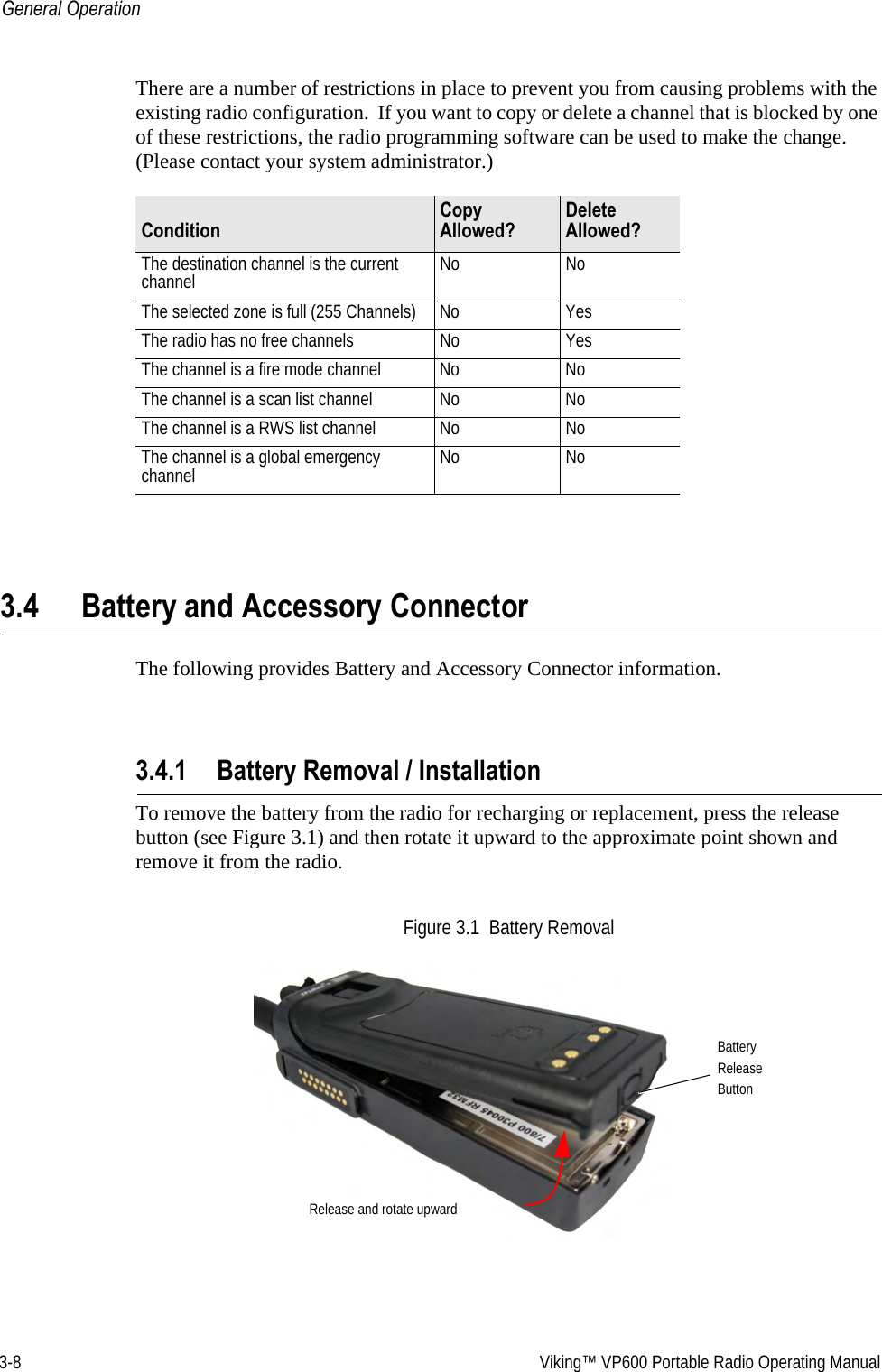 3-8  Viking™ VP600 Portable Radio Operating ManualGeneral OperationThere are a number of restrictions in place to prevent you from causing problems with the existing radio configuration.  If you want to copy or delete a channel that is blocked by one of these restrictions, the radio programming software can be used to make the change. (Please contact your system administrator.)3.4 Battery and Accessory ConnectorThe following provides Battery and Accessory Connector information.3.4.1 Battery Removal / InstallationTo remove the battery from the radio for recharging or replacement, press the release button (see Figure 3.1) and then rotate it upward to the approximate point shown and remove it from the radio.Figure 3.1  Battery RemovalConditionCopy Allowed?Delete Allowed?The destination channel is the current channel No NoThe selected zone is full (255 Channels) No YesThe radio has no free channels No YesThe channel is a fire mode channel No NoThe channel is a scan list channel No NoThe channel is a RWS list channel No NoThe channel is a global emergency channel No NoBatteryReleaseButtonRelease and rotate upward