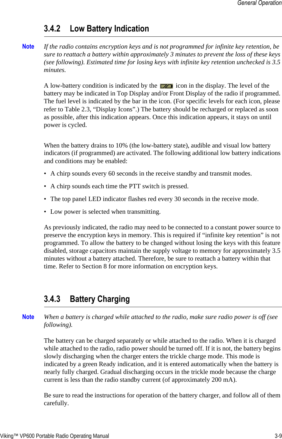 Viking™ VP600 Portable Radio Operating Manual 3-9General Operation3.4.2 Low Battery IndicationNote If the radio contains encryption keys and is not programmed for infinite key retention, be sure to reattach a battery within approximately 3 minutes to prevent the loss of these keys (see following). Estimated time for losing keys with infinite key retention unchecked is 3.5 minutes.A low-battery condition is indicated by the   icon in the display. The level of the battery may be indicated in Top Display and/or Front Display of the radio if programmed. The fuel level is indicated by the bar in the icon. (For specific levels for each icon, please refer to Table 2.3, “Display Icons”.) The battery should be recharged or replaced as soon as possible, after this indication appears. Once this indication appears, it stays on until power is cycled.When the battery drains to 10% (the low-battery state), audible and visual low battery indicators (if programmed) are activated. The following additional low battery indications and conditions may be enabled:• A chirp sounds every 60 seconds in the receive standby and transmit modes.• A chirp sounds each time the PTT switch is pressed.• The top panel LED indicator flashes red every 30 seconds in the receive mode.• Low power is selected when transmitting.As previously indicated, the radio may need to be connected to a constant power source to preserve the encryption keys in memory. This is required if “infinite key retention” is not programmed. To allow the battery to be changed without losing the keys with this feature disabled, storage capacitors maintain the supply voltage to memory for approximately 3.5 minutes without a battery attached. Therefore, be sure to reattach a battery within that time. Refer to Section 8 for more information on encryption keys.3.4.3 Battery ChargingNote When a battery is charged while attached to the radio, make sure radio power is off (see following).The battery can be charged separately or while attached to the radio. When it is charged while attached to the radio, radio power should be turned off. If it is not, the battery begins slowly discharging when the charger enters the trickle charge mode. This mode is indicated by a green Ready indication, and it is entered automatically when the battery is nearly fully charged. Gradual discharging occurs in the trickle mode because the charge current is less than the radio standby current (of approximately 200 mA).Be sure to read the instructions for operation of the battery charger, and follow all of them carefully. 