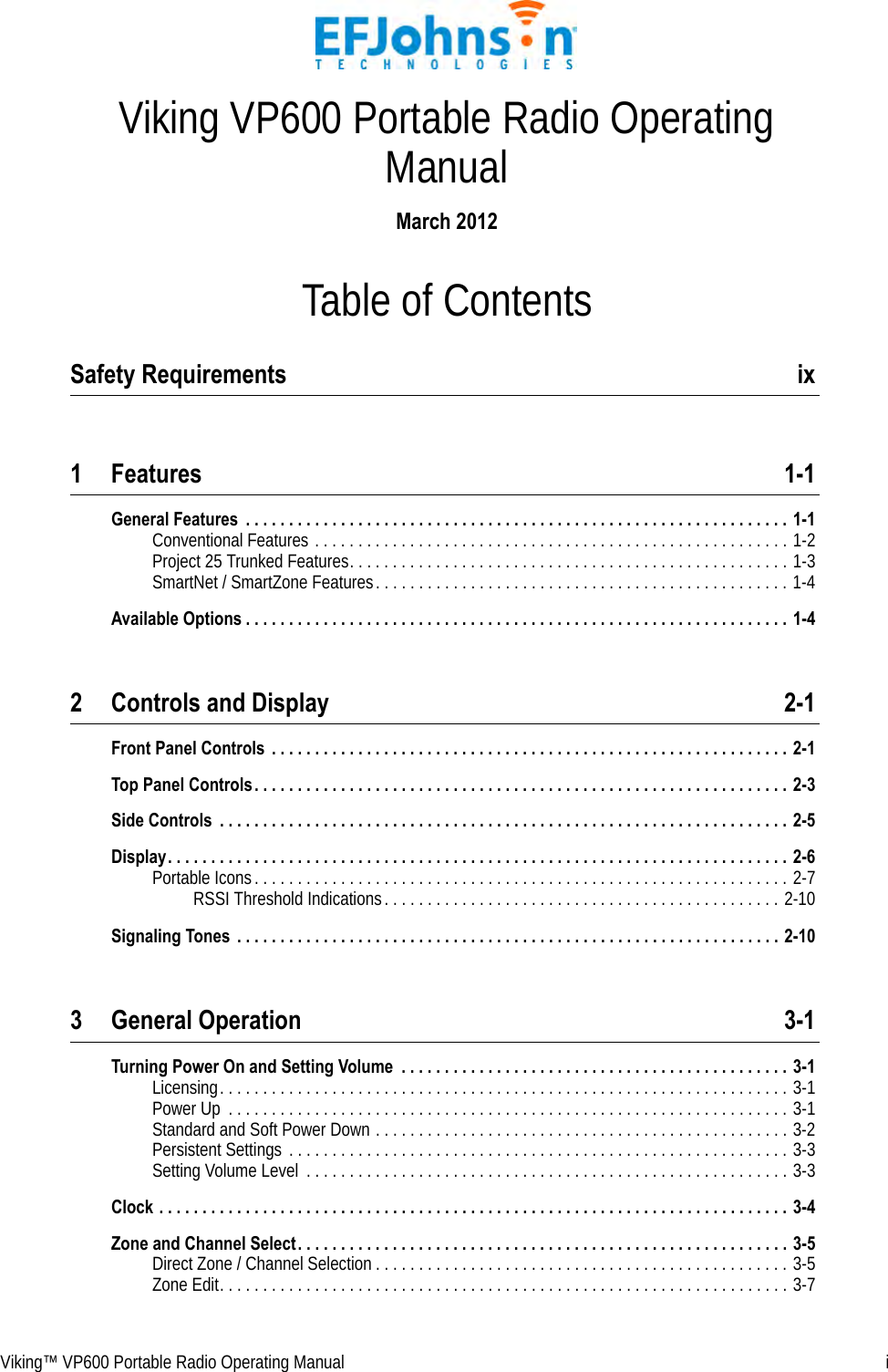 Viking™ VP600 Portable Radio Operating Manual  iTable of ContentsViking VP600 Portable Radio Operating ManualMarch 2012Safety Requirements  ix1 Features 1-1General Features  . . . . . . . . . . . . . . . . . . . . . . . . . . . . . . . . . . . . . . . . . . . . . . . . . . . . . . . . . . . . . . . 1-1Conventional Features . . . . . . . . . . . . . . . . . . . . . . . . . . . . . . . . . . . . . . . . . . . . . . . . . . . . . . . 1-2Project 25 Trunked Features. . . . . . . . . . . . . . . . . . . . . . . . . . . . . . . . . . . . . . . . . . . . . . . . . . . 1-3SmartNet / SmartZone Features. . . . . . . . . . . . . . . . . . . . . . . . . . . . . . . . . . . . . . . . . . . . . . . . 1-4Available Options . . . . . . . . . . . . . . . . . . . . . . . . . . . . . . . . . . . . . . . . . . . . . . . . . . . . . . . . . . . . . . . 1-42 Controls and Display 2-1Front Panel Controls  . . . . . . . . . . . . . . . . . . . . . . . . . . . . . . . . . . . . . . . . . . . . . . . . . . . . . . . . . . . . 2-1Top Panel Controls. . . . . . . . . . . . . . . . . . . . . . . . . . . . . . . . . . . . . . . . . . . . . . . . . . . . . . . . . . . . . . 2-3Side Controls  . . . . . . . . . . . . . . . . . . . . . . . . . . . . . . . . . . . . . . . . . . . . . . . . . . . . . . . . . . . . . . . . . . 2-5Display. . . . . . . . . . . . . . . . . . . . . . . . . . . . . . . . . . . . . . . . . . . . . . . . . . . . . . . . . . . . . . . . . . . . . . . . 2-6Portable Icons. . . . . . . . . . . . . . . . . . . . . . . . . . . . . . . . . . . . . . . . . . . . . . . . . . . . . . . . . . . . . . 2-7RSSI Threshold Indications. . . . . . . . . . . . . . . . . . . . . . . . . . . . . . . . . . . . . . . . . . . . . . 2-10Signaling Tones  . . . . . . . . . . . . . . . . . . . . . . . . . . . . . . . . . . . . . . . . . . . . . . . . . . . . . . . . . . . . . . . 2-103 General Operation 3-1Turning Power On and Setting Volume  . . . . . . . . . . . . . . . . . . . . . . . . . . . . . . . . . . . . . . . . . . . . . 3-1Licensing. . . . . . . . . . . . . . . . . . . . . . . . . . . . . . . . . . . . . . . . . . . . . . . . . . . . . . . . . . . . . . . . . . 3-1Power Up  . . . . . . . . . . . . . . . . . . . . . . . . . . . . . . . . . . . . . . . . . . . . . . . . . . . . . . . . . . . . . . . . . 3-1Standard and Soft Power Down . . . . . . . . . . . . . . . . . . . . . . . . . . . . . . . . . . . . . . . . . . . . . . . . 3-2Persistent Settings . . . . . . . . . . . . . . . . . . . . . . . . . . . . . . . . . . . . . . . . . . . . . . . . . . . . . . . . . . 3-3Setting Volume Level  . . . . . . . . . . . . . . . . . . . . . . . . . . . . . . . . . . . . . . . . . . . . . . . . . . . . . . . . 3-3Clock . . . . . . . . . . . . . . . . . . . . . . . . . . . . . . . . . . . . . . . . . . . . . . . . . . . . . . . . . . . . . . . . . . . . . . . . . 3-4Zone and Channel Select. . . . . . . . . . . . . . . . . . . . . . . . . . . . . . . . . . . . . . . . . . . . . . . . . . . . . . . . . 3-5Direct Zone / Channel Selection . . . . . . . . . . . . . . . . . . . . . . . . . . . . . . . . . . . . . . . . . . . . . . . . 3-5Zone Edit. . . . . . . . . . . . . . . . . . . . . . . . . . . . . . . . . . . . . . . . . . . . . . . . . . . . . . . . . . . . . . . . . . 3-7