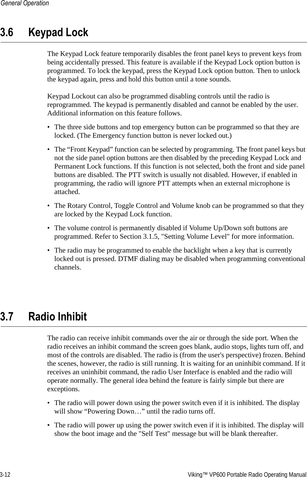 3-12  Viking™ VP600 Portable Radio Operating ManualGeneral Operation3.6 Keypad LockThe Keypad Lock feature temporarily disables the front panel keys to prevent keys from being accidentally pressed. This feature is available if the Keypad Lock option button is programmed. To lock the keypad, press the Keypad Lock option button. Then to unlock the keypad again, press and hold this button until a tone sounds.Keypad Lockout can also be programmed disabling controls until the radio is reprogrammed. The keypad is permanently disabled and cannot be enabled by the user. Additional information on this feature follows.• The three side buttons and top emergency button can be programmed so that they are locked. (The Emergency function button is never locked out.)• The “Front Keypad” function can be selected by programming. The front panel keys but not the side panel option buttons are then disabled by the preceding Keypad Lock and Permanent Lock functions. If this function is not selected, both the front and side panel buttons are disabled. The PTT switch is usually not disabled. However, if enabled in programming, the radio will ignore PTT attempts when an external microphone is attached.• The Rotary Control, Toggle Control and Volume knob can be programmed so that they are locked by the Keypad Lock function.• The volume control is permanently disabled if Volume Up/Down soft buttons are programmed. Refer to Section 3.1.5, &quot;Setting Volume Level&quot; for more information.• The radio may be programmed to enable the backlight when a key that is currently locked out is pressed. DTMF dialing may be disabled when programming conventional channels.3.7 Radio InhibitThe radio can receive inhibit commands over the air or through the side port. When the radio receives an inhibit command the screen goes blank, audio stops, lights turn off, and most of the controls are disabled. The radio is (from the user&apos;s perspective) frozen. Behind the scenes, however, the radio is still running. It is waiting for an uninhibit command. If it receives an uninhibit command, the radio User Interface is enabled and the radio will operate normally. The general idea behind the feature is fairly simple but there are exceptions.• The radio will power down using the power switch even if it is inhibited. The display will show “Powering Down…” until the radio turns off.• The radio will power up using the power switch even if it is inhibited. The display will show the boot image and the &quot;Self Test&quot; message but will be blank thereafter.
